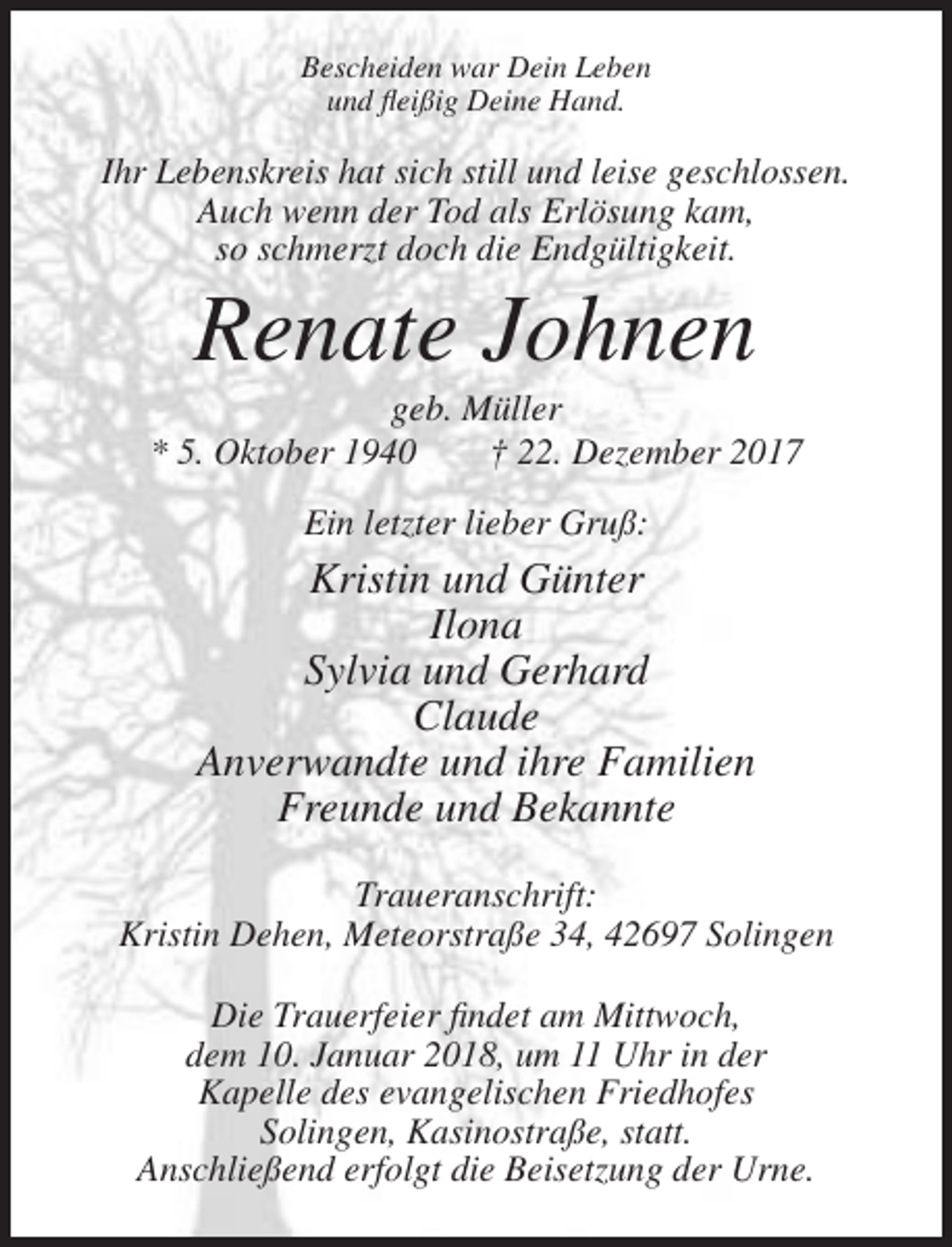 <p>Bescheiden war Dein Leben<br />und fleißig Deine Hand.</p><p>Ihr Lebenskreis hat sich still und leise geschlossen.<br />Auch wenn der Tod als Erlösung kam,<br />so schmerzt doch die Endgültigkeit.</p><p>Renate Johnen<br />geb. Müller<br />* 5. Oktober 1940<br />† 22. Dezember 2017<br />Ein letzter lieber Gruß:</p><p>Kristin und Günter<br />Ilona<br />Sylvia und Gerhard<br />Claude<br />Anverwandte und ihre Familien<br />Freunde und Bekannte<br />Traueranschrift:<br />Kristin Dehen, Meteorstraße 34, 42697 Solingen<br />Die Trauerfeier findet am Mittwoch,<br />dem 10. Januar 2018, um 11 Uhr in der<br />Kapelle des evangelischen Friedhofes<br />Solingen, Kasinostraße, statt.<br />Anschließend erfolgt die Beisetzung der Urne.</p>