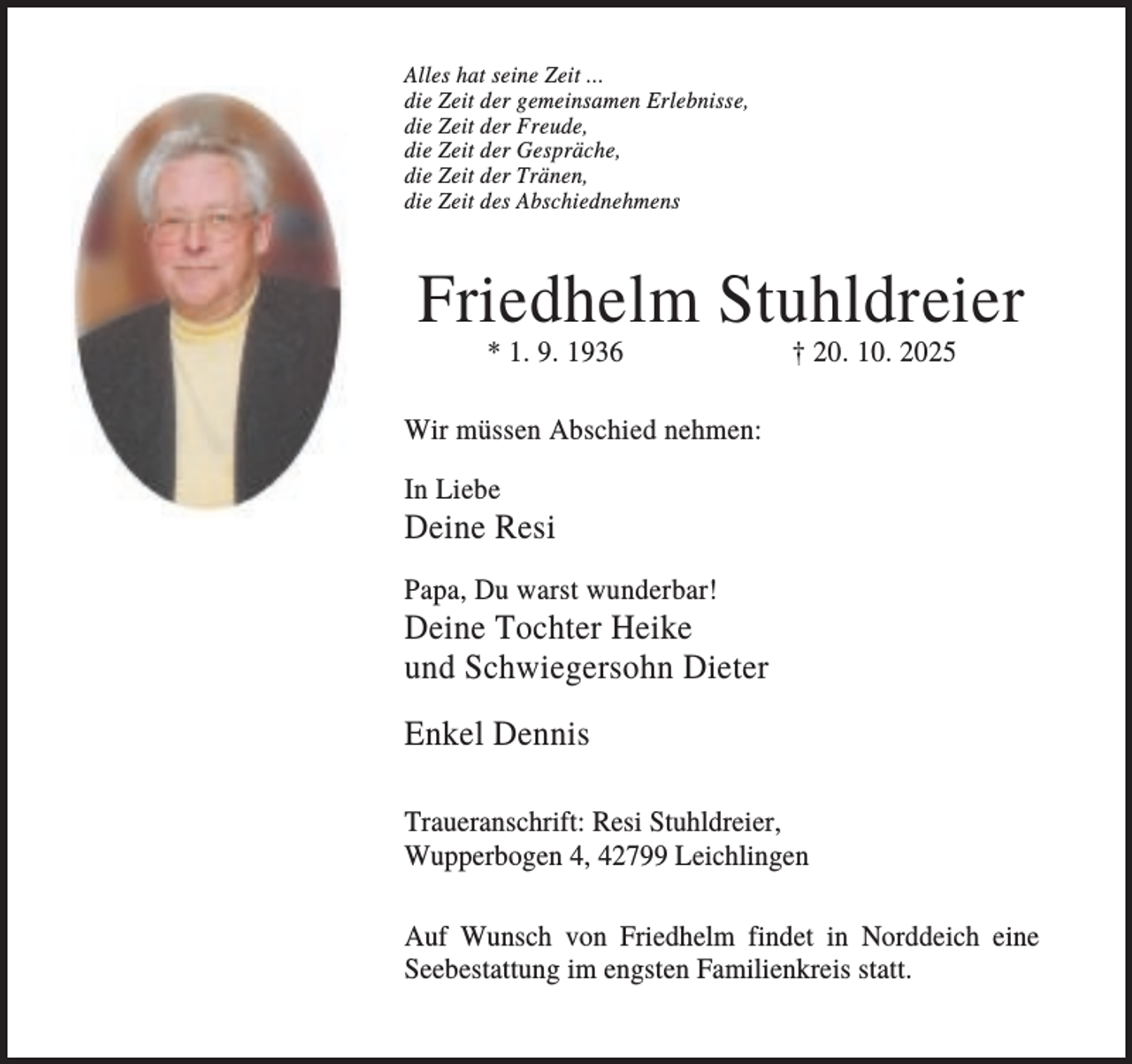 <p>Alles hat seine Zeit ...<br />die Zeit der gemeinsamen Erlebnisse,<br />die Zeit der Freude,<br />die Zeit der Gespräche,<br />die Zeit der Tränen,<br />die Zeit des Abschiednehmens</p><p>Friedhelm Stuhldreier<br />* 1. 9. 1936</p><p>† 20. 10. 2025</p><p>Wir müssen Abschied nehmen:<br />In Liebe</p><p>Deine Resi<br />Papa, Du warst wunderbar!</p><p>Deine Tochter Heike<br />und Schwiegersohn Dieter<br />Enkel Dennis<br />Traueranschrift: Resi Stuhldreier,<br />Wupperbogen 4, 42799 Leichlingen<br />Auf Wunsch von Friedhelm findet in Norddeich eine<br />Seebestattung im engsten Familienkreis statt.</p>