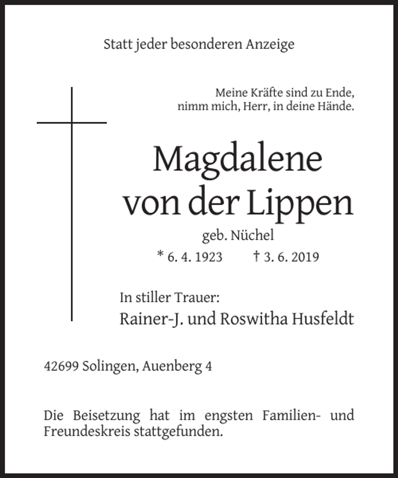 <p>Statt jeder besonderen Anzeige</p><p>Meine Kräfte sind zu Ende,<br />nimm mich, Herr, in deine Hände.</p><p>Magdalene<br />von der Lippen<br />geb. Nüchel<br />* 6. 4. 1923<br />† 3. 6. 2019<br />In stiller Trauer:</p><p>Rainer-J. und Roswitha Husfeldt<br />42699 Solingen, Auenberg 4</p><p>Die Beisetzung hat im engsten Familien- und<br />Freundeskreis stattgefunden.</p>