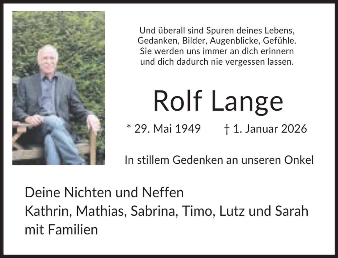 <p>Und überall sind Spuren deines Lebens,<br />Gedanken, Bilder, Augenblicke, Gefühle.<br />Sie werden uns immer an dich erinnern<br />und dich dadurch nie vergessen lassen.</p><p>Rolf Lange<br />* 29. Mai 1949</p><p>† 1. Januar 2026</p><p>In stillem Gedenken an unseren Onkel</p><p>Deine Nichten und Neffen<br />Kathrin, Mathias, Sabrina, Timo, Lutz und Sarah<br />mit Familien</p>