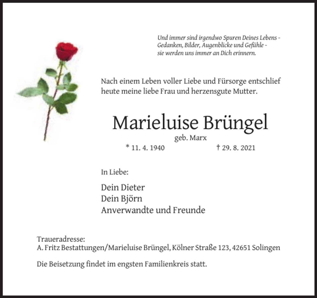 <p>Und immer sind irgendwo Spuren Deines Lebens Gedanken, Bilder, Augenblicke und Gefühle sie werden uns immer an Dich erinnern.</p><p>Nach einem Leben voller Liebe und Fürsorge entschlief<br />heute meine liebe Frau und herzensgute Mutter.</p><p>Marieluise Brüngel<br />geb. Marx<br />* 11. 4. 1940</p><p>† 29. 8. 2021</p><p>In Liebe:</p><p>Dein Dieter<br />Dein Björn<br />Anverwandte und Freunde</p><p>Traueradresse:<br />A. Fritz Bestattungen/Marieluise Brüngel, Kölner Straße 123, 42651 Solingen<br />Die Beisetzung findet im engsten Familienkreis statt.</p>