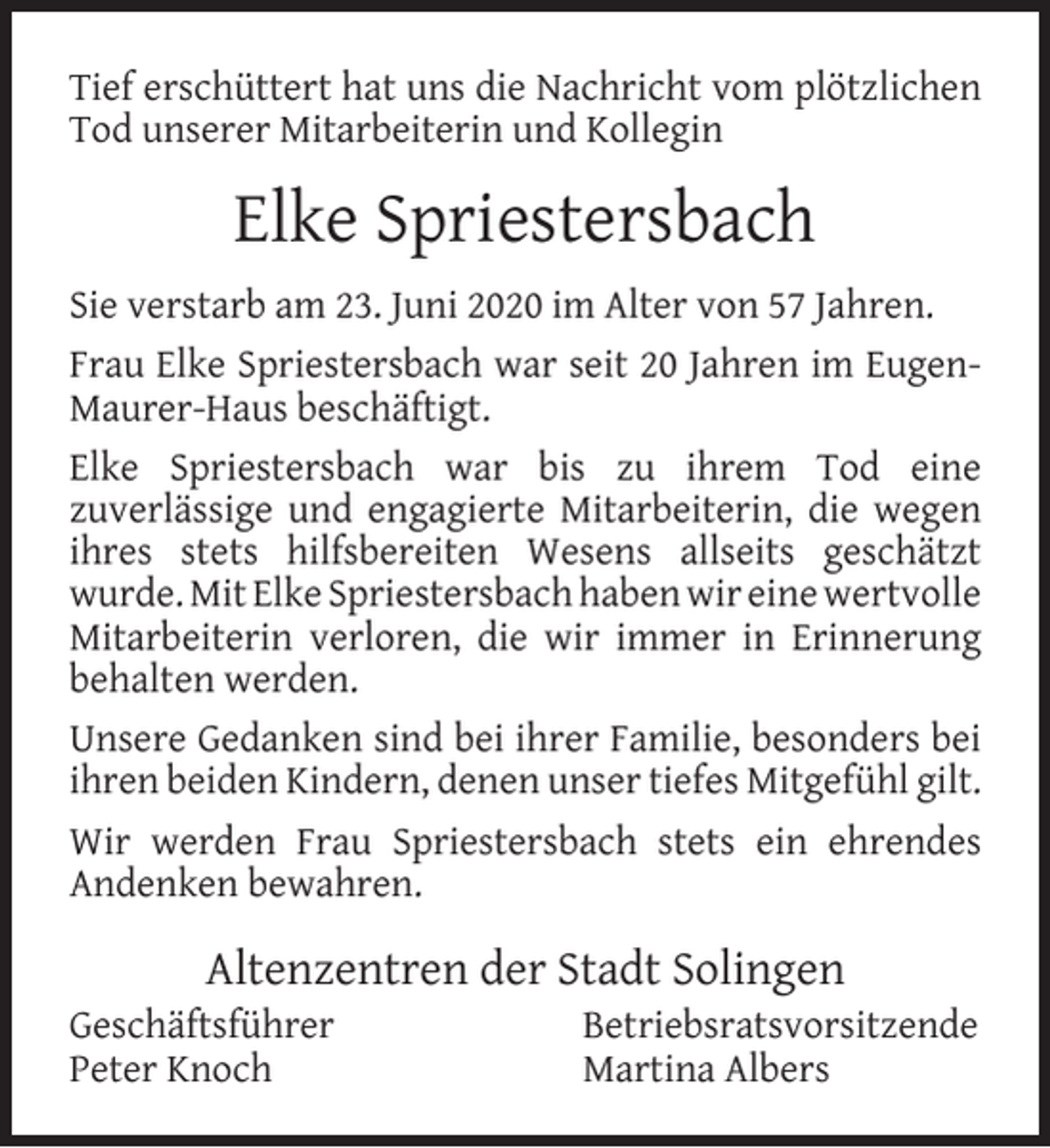<p>Tief erschüttert hat uns die Nachricht vom plötzlichen<br />Tod unserer Mitarbeiterin und Kollegin</p><p>Elke Spriestersbach<br />Sie verstarb am 23. Juni 2020 im Alter von 57 Jahren.<br />Frau Elke Spriestersbach war seit 20 Jahren im EugenMaurer-Haus beschäftigt.<br />Elke Spriestersbach war bis zu ihrem Tod eine<br />zuverlässige und engagierte Mitarbeiterin, die wegen<br />ihres stets hilfsbereiten Wesens allseits geschätzt<br />wurde. Mit Elke Spriestersbach haben wir eine wertvolle<br />Mitarbeiterin verloren, die wir immer in Erinnerung<br />behalten werden.<br />Unsere Gedanken sind bei ihrer Familie, besonders bei<br />ihren beiden Kindern, denen unser tiefes Mitgefühl gilt.<br />Wir werden Frau Spriestersbach stets ein ehrendes<br />Andenken bewahren.</p><p>Altenzentren der Stadt Solingen</p><p>Geschäftsführer<br />Peter Knoch</p><p>Betriebsratsvorsitzende<br />Martina Albers</p>