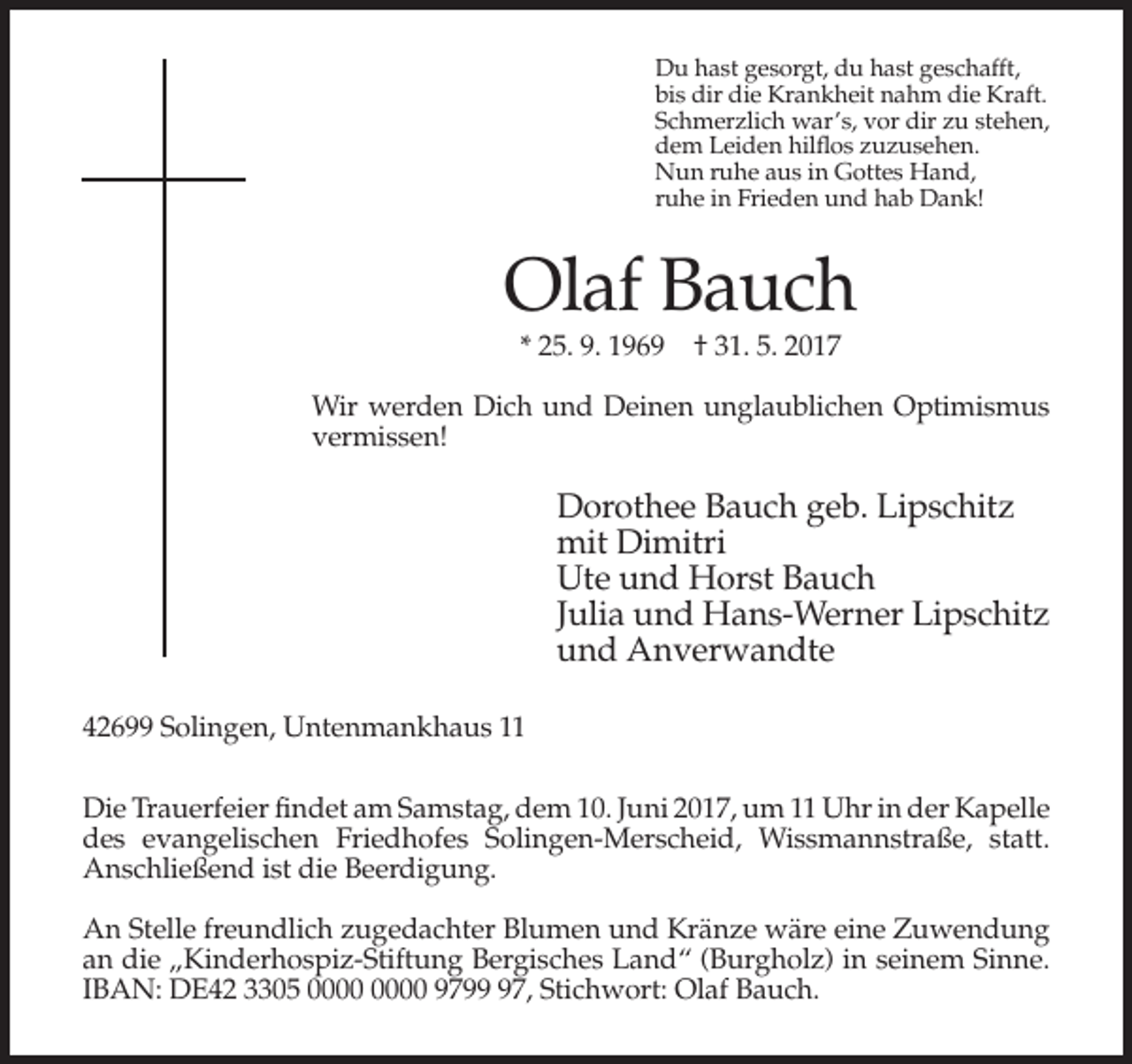 <p>Du hast gesorgt, du hast geschafft,<br />bis dir die Krankheit nahm die Kraft.<br />Schmerzlich war’s, vor dir zu stehen,<br />dem Leiden hilflos zuzusehen.<br />Nun ruhe aus in Gottes Hand,<br />ruhe in Frieden und hab Dank!</p><p>Olaf Bauch<br />* 25. 9. 1969 † 31. 5. 2017<br />Wir werden Dich und Deinen unglaublichen Optimismus<br />vermissen!</p><p>Dorothee Bauch geb. Lipschitz<br />mit Dimitri<br />Ute und Horst Bauch<br />Julia und Hans-Werner Lipschitz<br />und Anverwandte<br />42699 Solingen, Untenmankhaus 11<br />Die Trauerfeier findet am Samstag, dem 10. Juni 2017, um 11 Uhr in der Kapelle<br />des evangelischen Friedhofes Solingen-Merscheid, Wissmannstraße, statt.<br />Anschließend ist die Beerdigung.<br />An Stelle freundlich zugedachter Blumen und Kränze wäre eine Zuwendung<br />an die „Kinderhospiz-Stiftung Bergisches Land“ (Burgholz) in seinem Sinne.<br />IBAN: DE42 3305 9797, Stichwort: Olaf Bauch.</p>