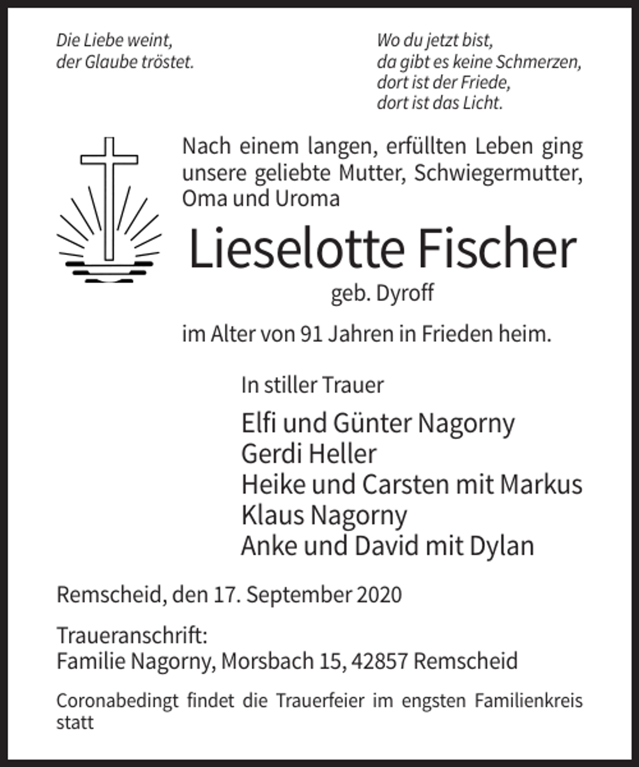 <p>Die Liebe weint,<br />der Glaube tröstet.</p><p>Wo du jetzt bist,<br />da gibt es keine Schmerzen,<br />dort ist der Friede,<br />dort ist das Licht.</p><p>Nach einem langen, erfüllten Leben ging<br />unsere geliebte Mutter, Schwiegermutter,<br />Oma und Uroma</p><p>Lieselotte Fischer<br />geb. Dyroff<br />im Alter von 91 Jahren in Frieden heim.<br />In stiller Trauer</p><p>Elfi und Günter Nagorny<br />Gerdi Heller<br />Heike und Carsten mit Markus<br />Klaus Nagorny<br />Anke und David mit Dylan<br />Remscheid, den 17. September 2020<br />Traueranschrift:<br />Familie Nagorny, Morsbach 15, 42857 Remscheid<br />Coronabedingt findet die Trauerfeier im engsten Familienkreis<br />statt</p>