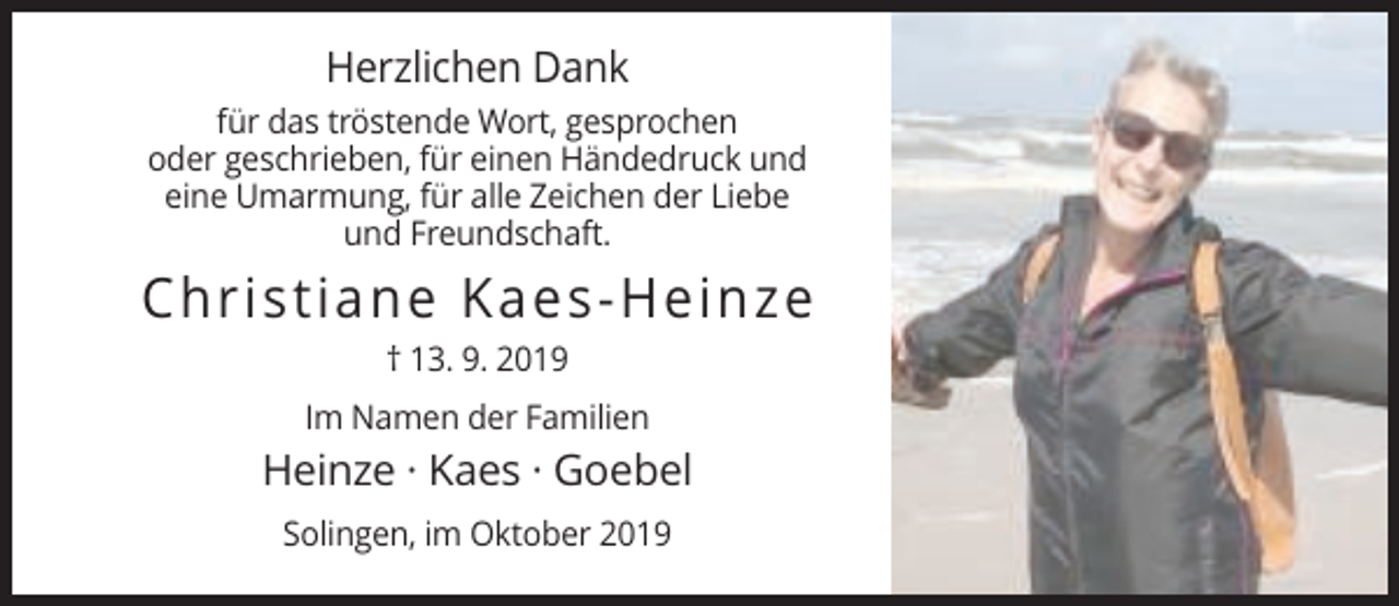 <p>Herzlichen Dank<br />für das tröstende Wort, gesprochen<br />oder geschrieben, für einen Händedruck und<br />eine Umarmung, für alle Zeichen der Liebe<br />und Freundschaft.</p><p>Christiane Kaes-Heinze<br />† 13. 9. 2019<br />Im Namen der Familien</p><p>Heinze · Kaes · Goebel<br />Solingen, im Oktober 2019</p>