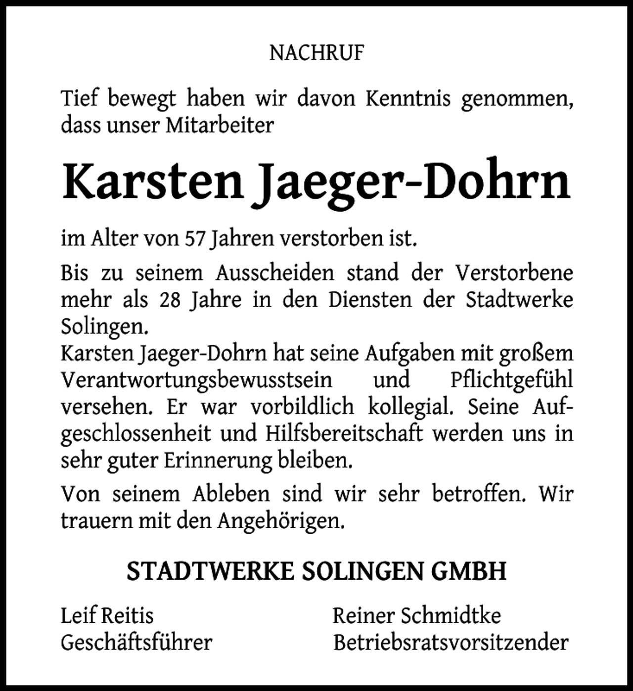<p>NACHRUF<br />Tief bewegt haben wir davon Kenntnis genommen,<br />dass unser Mitarbeiter</p><p>Karsten Jaeger-Dohrn<br />im Alter von 57 Jahren verstorben ist.<br />Bis zu seinem Ausscheiden stand der Verstorbene<br />mehr als 28 Jahre in den Diensten der Stadtwerke<br />Solingen.<br />Karsten Jaeger-Dohrn hat seine Aufgaben mit großem<br />Verantwortungsbewusstsein<br />und<br />Pflichtgefühl<br />versehen. Er war vorbildlich kollegial. Seine Aufgeschlossenheit und Hilfsbereitschaft werden uns in<br />sehr guter Erinnerung bleiben.<br />Von seinem Ableben sind wir sehr betroffen. Wir<br />trauern mit den Angehörigen.</p><p>STADTWERKE SOLINGEN GMBH<br />Leif Reitis<br />Geschäftsführer</p><p>Reiner Schmidtke<br />Betriebsratsvorsitzender</p>