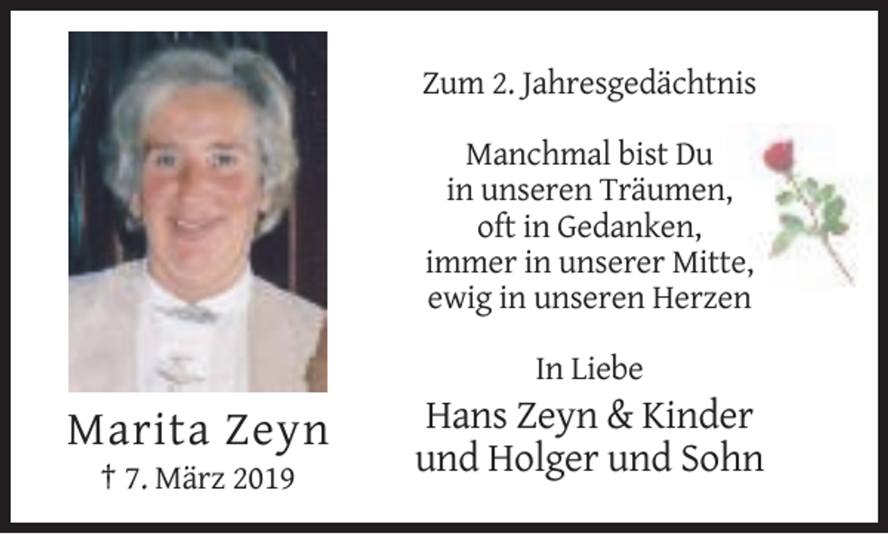 <p>Zum 2. Jahresgedächtnis<br />Manchmal bist Du<br />in unseren Träumen,<br />oft in Gedanken,<br />immer in unserer Mitte,<br />ewig in unseren Herzen<br />In Liebe</p><p>Marita Zeyn<br />† 7. März 2019</p><p>Hans Zeyn &amp; Kinder<br />und Holger und Sohn</p>