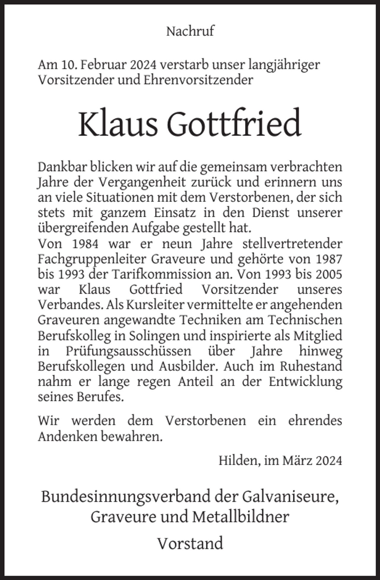 <p>Nachruf<br />Am 10. Februar 2024 verstarb unser langjähriger<br />Vorsitzender und Ehrenvorsitzender</p><p>Klaus Gottfried<br />Dankbar blicken wir auf die gemeinsam verbrachten<br />Jahre der Vergangenheit zurück und erinnern uns<br />an viele Situationen mit dem Verstorbenen, der sich<br />stets mit ganzem Einsatz in den Dienst unserer<br />übergreifenden Aufgabe gestellt hat.<br />Von 1984 war er neun Jahre stellvertretender<br />Fachgruppenleiter Graveure und gehörte von 1987<br />bis 1993 der Tarifkommission an. Von 1993 bis 2005<br />war Klaus Gottfried Vorsitzender unseres<br />Verbandes. Als Kursleiter vermittelte er angehenden<br />Graveuren angewandte Techniken am Technischen<br />Berufskolleg in Solingen und inspirierte als Mitglied<br />in Prüfungsausschüssen über Jahre hinweg<br />Berufskollegen und Ausbilder. Auch im Ruhestand<br />nahm er lange regen Anteil an der Entwicklung<br />seines Berufes.<br />Wir werden dem Verstorbenen ein ehrendes<br />Andenken bewahren.<br />Hilden, im März 2024</p><p>Bundesinnungsverband der Galvaniseure,<br />Graveure und Metallbildner<br />Vorstand</p>