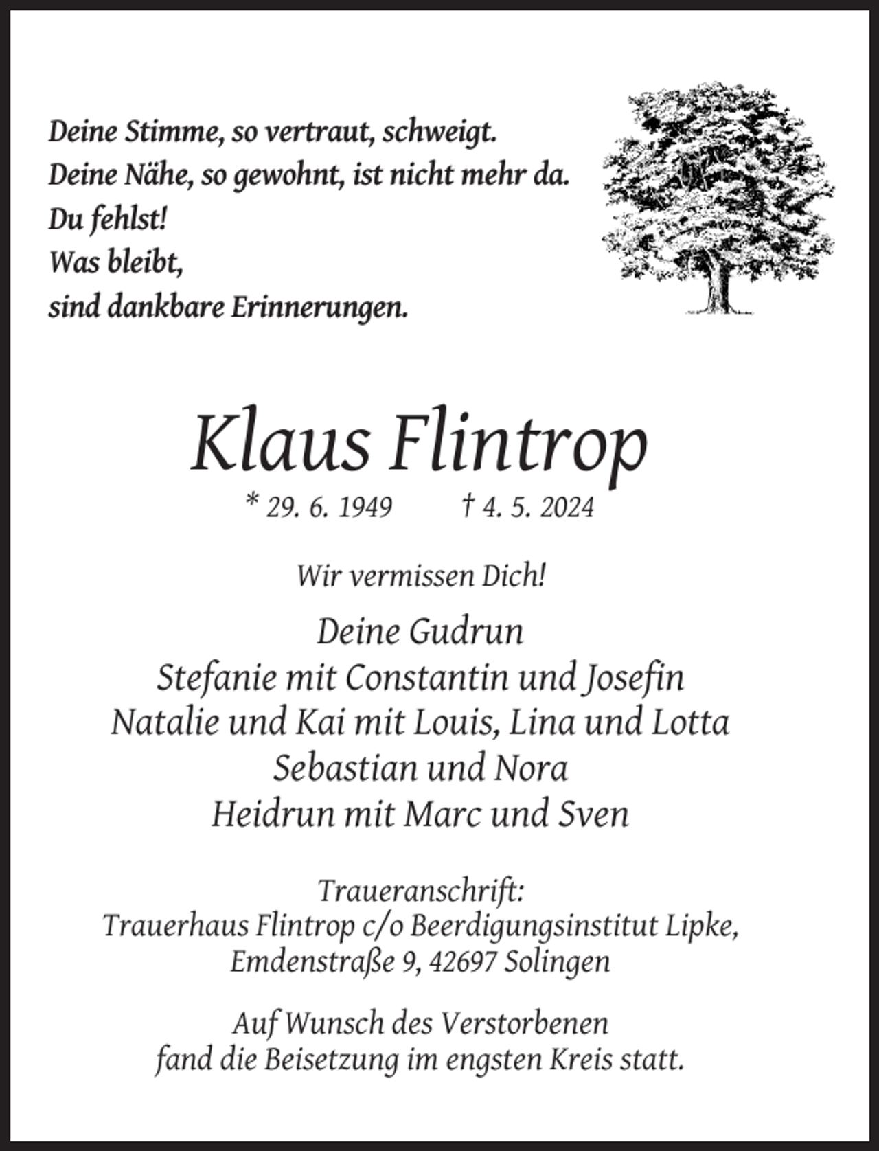 <p>Deine Stimme, so vertraut, schweigt.<br />Deine Nähe, so gewohnt, ist nicht mehr da.<br />Du fehlst!<br />Was bleibt,<br />sind dankbare Erinnerungen.</p><p>Klaus Flintrop<br />* 29. 6. 1949</p><p>† 4. 5. 2024</p><p>Wir vermissen Dich!</p><p>Deine Gudrun<br />Stefanie mit Constantin und Josefin<br />Natalie und Kai mit Louis, Lina und Lotta<br />Sebastian und Nora<br />Heidrun mit Marc und Sven<br />Traueranschrift:<br />Trauerhaus Flintrop c/o Beerdigungsinstitut Lipke,<br />Emdenstraße 9, 42697 Solingen<br />Auf Wunsch des Verstorbenen<br />fand die Beisetzung im engsten Kreis statt.</p>