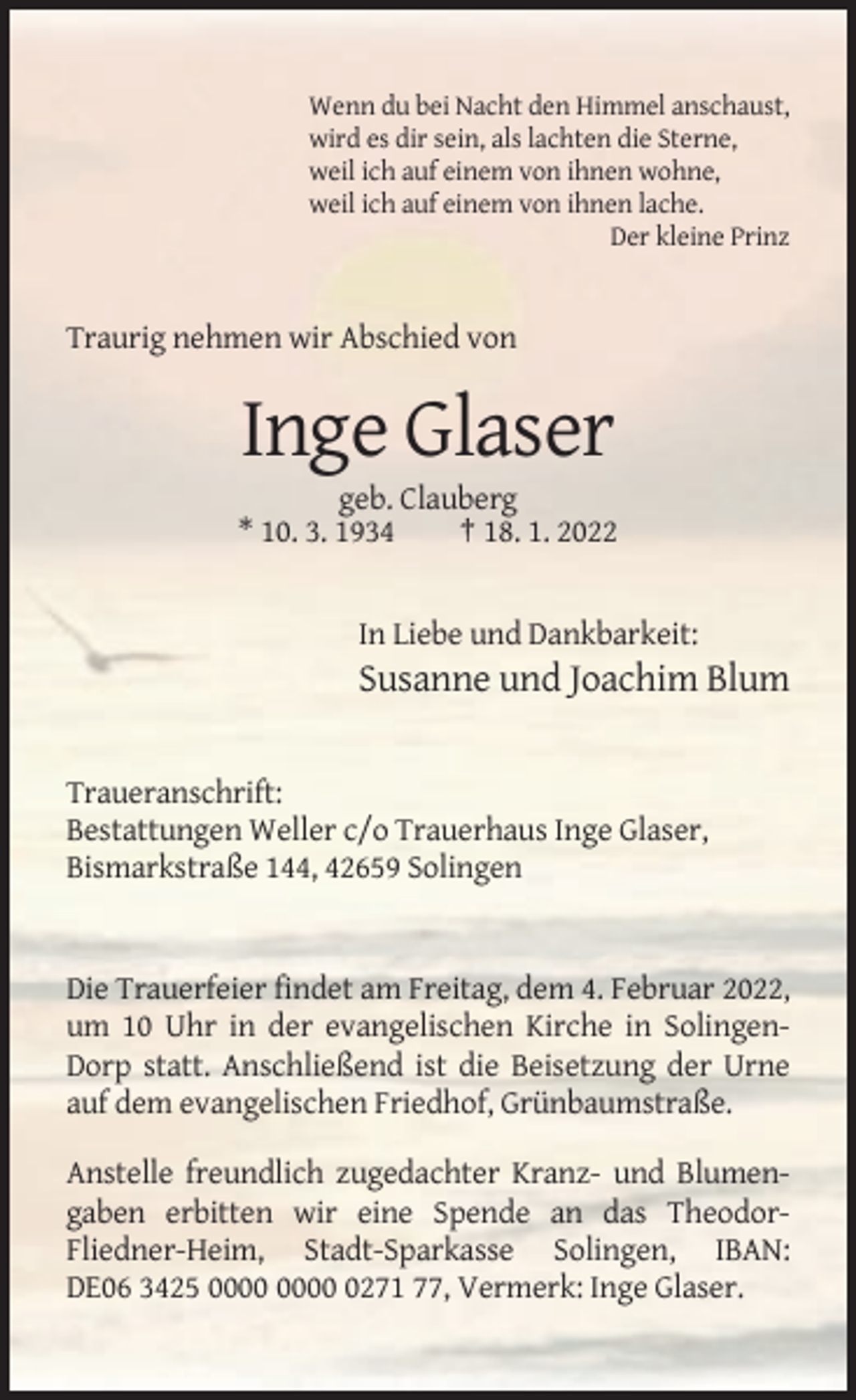 <p>Wenn du bei Nacht den Himmel anschaust,<br />wird es dir sein, als lachten die Sterne,<br />weil ich auf einem von ihnen wohne,<br />weil ich auf einem von ihnen lache.<br />Der kleine Prinz</p><p>Traurig nehmen wir Abschied von</p><p>Inge Glaser<br />geb. Clauberg<br />* 10. 3. 1934<br />† 18. 1. 2022</p><p>In Liebe und Dankbarkeit:</p><p>Susanne und Joachim Blum</p><p>Traueranschrift:<br />Bestattungen Weller c/o Trauerhaus Inge Glaser,<br />Bismarkstraße 144, 42659 Solingen</p><p>Die Trauerfeier findet am Freitag, dem 4. Februar 2022,<br />um 10 Uhr in der evangelischen Kirche in SolingenDorp statt. Anschließend ist die Beisetzung der Urne<br />auf dem evangelischen Friedhof, Grünbaumstraße.<br />Anstelle freundlich zugedachter Kranz- und Blumengaben erbitten wir eine Spende an das TheodorFliedner-Heim, Stadt-Sparkasse Solingen, IBAN:<br />DE06 3425 0271 77, Vermerk: Inge Glaser.</p>