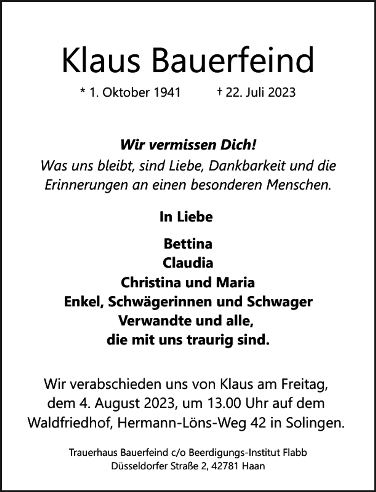 <p>Klaus Bauerfeind<br />* 1. Oktober 1941</p><p>† 22. Juli 2023</p><p>Wir vermissen Dich!<br />Was uns bleibt, sind Liebe, Dankbarkeit und die<br />Erinnerungen an einen besonderen Menschen.<br />In Liebe<br />Bettina<br />Claudia<br />Christina und Maria<br />Enkel, Schwägerinnen und Schwager<br />Verwandte und alle,<br />die mit uns traurig sind.<br />Wir verabschieden uns von Klaus am Freitag,<br />dem 4. August 2023, um 13.00 Uhr auf dem<br />Waldfriedhof, Hermann-Löns-Weg 42 in Solingen.<br />Trauerhaus Bauerfeind c/o Beerdigungs-Institut Flabb<br />Düsseldorfer Straße 2, 42781 Haan</p>