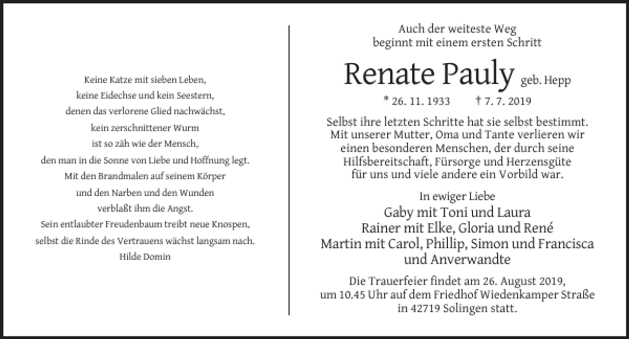 <p>Auch der weiteste Weg<br />beginnt mit einem ersten Schritt</p><p>Keine Katze mit sieben Leben,</p><p>Renate Pauly</p><p>geb. Hepp</p><p>keine Eidechse und kein Seestern,</p><p>* 26. 11. 1933</p><p>† 7. 7. 2019</p><p>denen das verlorene Glied nachwächst,<br />kein zerschnittener Wurm<br />ist so zäh wie der Mensch,<br />den man in die Sonne von Liebe und Hoffnung legt.<br />Mit den Brandmalen auf seinem Körper</p><p>Selbst ihre letzten Schritte hat sie selbst bestimmt.<br />Mit unserer Mutter, Oma und Tante verlieren wir<br />einen besonderen Menschen, der durch seine<br />Hilfsbereitschaft, Fürsorge und Herzensgüte<br />für uns und viele andere ein Vorbild war.</p><p>und den Narben und den Wunden</p><p>In ewiger Liebe<br />verblaßt ihm die Angst.<br />Sein entlaubter Freudenbaum treibt neue Knospen,<br />selbst die Rinde des Vertrauens wächst langsam nach.<br />Hilde Domin</p><p>Gaby mit Toni und Laura<br />Rainer mit Elke, Gloria und René<br />Martin mit Carol, Phillip, Simon und Francisca<br />und Anverwandte<br />Die Trauerfeier findet am 26. August 2019,<br />um 10.45 Uhr auf dem Friedhof Wiedenkamper Straße<br />in 42719 Solingen statt.</p>