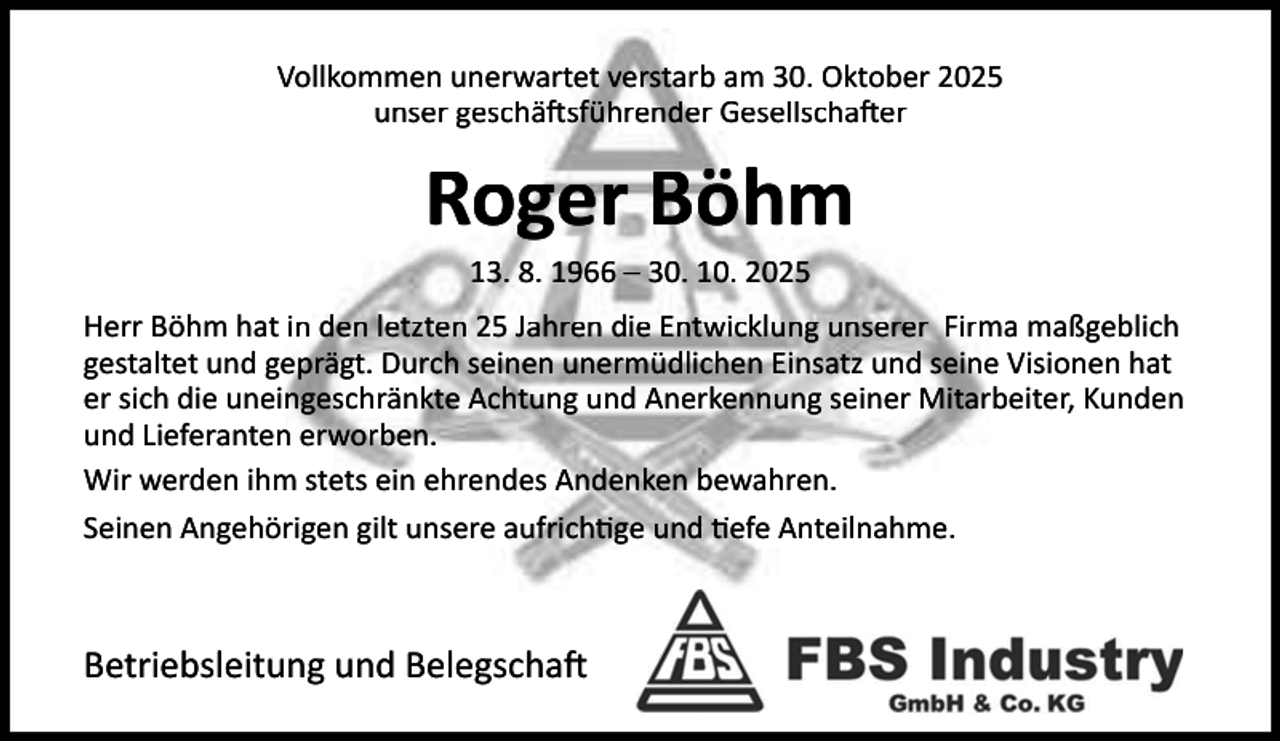 <p>Vollkommen unerwartet verstarb am 30. Oktober 2025<br />unser geschä sführender Gesellscha er</p><p>Roger Böhm<br />13. 8. 1966 – 30. 10. 2025</p><p>Herr Böhm hat in den letzten 25 Jahren die Entwicklung unserer Firma maßgeblich<br />gestaltet und geprägt. Durch seinen unermüdlichen Einsatz und seine Visionen hat<br />er sich die uneingeschränkte Achtung und Anerkennung seiner Mitarbeiter, Kunden<br />und Lieferanten erworben.<br />Wir werden ihm stets ein ehrendes Andenken bewahren.<br />Seinen Angehörigen gilt unsere aufrich ge und efe Anteilnahme.</p><p>Betriebsleitung und Belegscha</p>