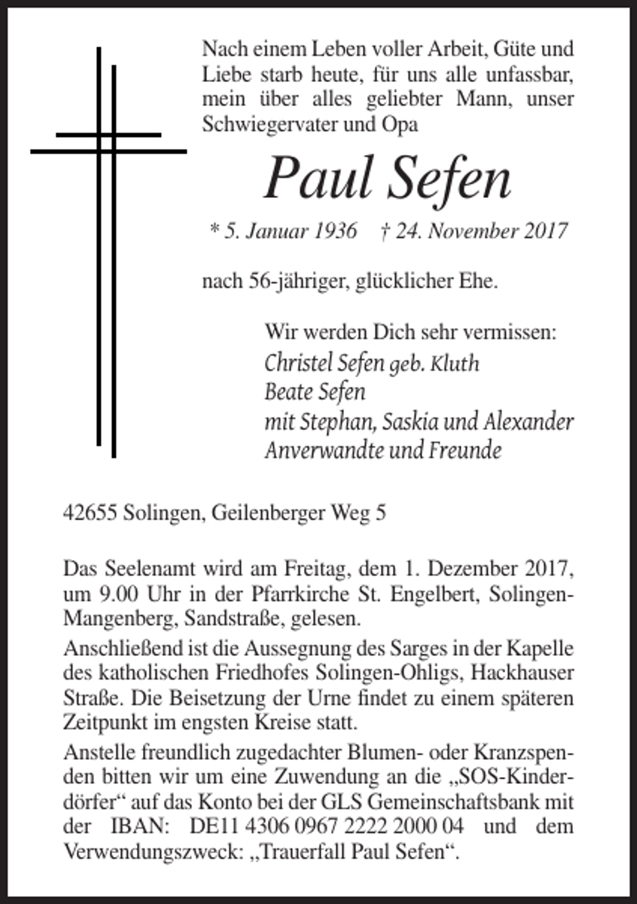 <p>Nach einem Leben voller Arbeit, Güte und<br />Liebe starb heute, für uns alle unfassbar,<br />mein über alles geliebter Mann, unser<br />Schwiegervater und Opa</p><p>Paul Sefen<br />* 5. Januar 1936 † 24. November 2017<br />nach 56-jähriger, glücklicher Ehe.<br />Wir werden Dich sehr vermissen:<br />Christel Sefen geb. Kluth</p><p>Beate Sefen<br />mit Stephan, Saskia und Alexander<br />Anverwandte und Freunde<br />42655 Solingen, Geilenberger Weg 5<br />Das Seelenamt wird am Freitag, dem 1. Dezember 2017,<br />um 9.00 Uhr in der Pfarrkirche St. Engelbert, SolingenMangenberg, Sandstraße, gelesen.<br />Anschließend ist die Aussegnung des Sarges in der Kapelle<br />des katholischen Friedhofes Solingen-Ohligs, Hackhauser<br />Straße. Die Beisetzung der Urne findet zu einem späteren<br />Zeitpunkt im engsten Kreise statt.<br />Anstelle freundlich zugedachter Blumen- oder Kranzspenden bitten wir um eine Zuwendung an die „SOS-Kinderdörfer“ auf das Konto bei der GLS Gemeinschaftsbank mit<br />der IBAN: DE11 4306 0967 222004 und dem<br />Verwendungszweck: „Trauerfall Paul Sefen“.</p>