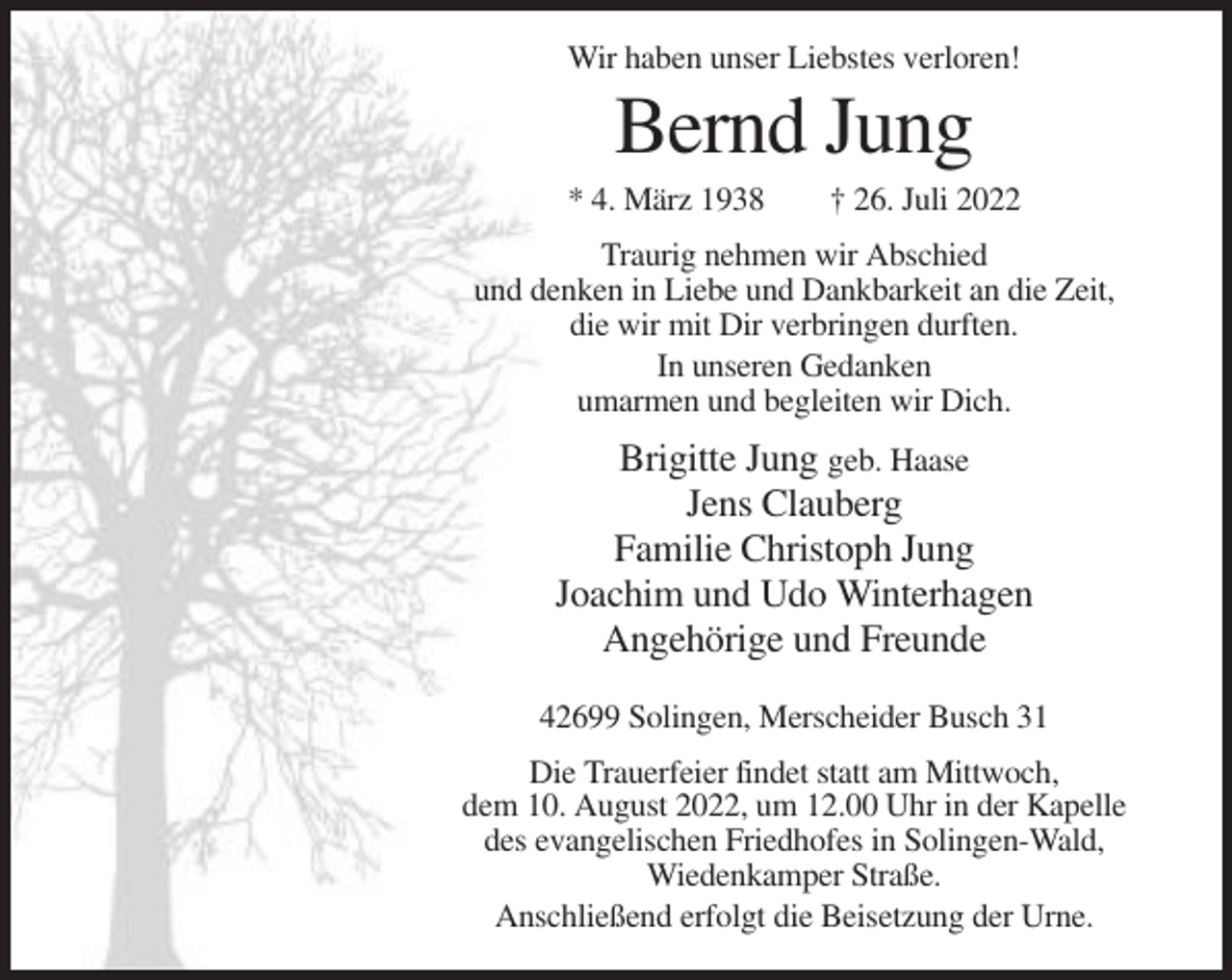 <p>Wir haben unser Liebstes verloren!</p><p>Bernd Jung<br />* 4. März 1938</p><p>† 26. Juli 2022</p><p>Traurig nehmen wir Abschied<br />und denken in Liebe und Dankbarkeit an die Zeit,<br />die wir mit Dir verbringen durften.<br />In unseren Gedanken<br />umarmen und begleiten wir Dich.</p><p>Brigitte Jung geb. Haase<br />Jens Clauberg<br />Familie Christoph Jung<br />Joachim und Udo Winterhagen<br />Angehörige und Freunde<br />42699 Solingen, Merscheider Busch 31<br />Die Trauerfeier findet statt am Mittwoch,<br />dem 10. August 2022, um 12.00 Uhr in der Kapelle<br />des evangelischen Friedhofes in Solingen-Wald,<br />Wiedenkamper Straße.<br />Anschließend erfolgt die Beisetzung der Urne.</p>