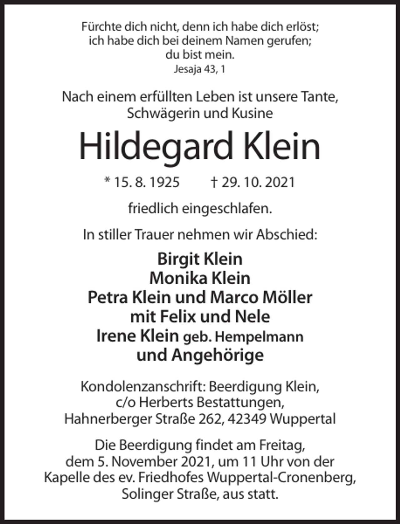 <p>Fürchte dich nicht, denn ich habe dich erlöst;<br />ich habe dich bei deinem Namen gerufen;<br />du bist mein.<br />Jesaja 43, 1</p><p>Nach einem erfüllten Leben ist unsere Tante,<br />Schwägerin und Kusine</p><p>Hildegard Klein<br />* 15. 8. 1925</p><p>† 29. 10. 2021</p><p>friedlich eingeschlafen.<br />In stiller Trauer nehmen wir Abschied:</p><p>Birgit Klein<br />Monika Klein<br />Petra Klein und Marco Möller<br />mit Felix und Nele<br />Irene Klein geb. Hempelmann<br />und Angehörige<br />Kondolenzanschrift: Beerdigung Klein,<br />c/o Herberts Bestattungen,<br />Hahnerberger Straße 262, 42349 Wuppertal<br />Die Beerdigung findet am Freitag,<br />dem 5. November 2021, um 11 Uhr von der<br />Kapelle des ev. Friedhofes Wuppertal-Cronenberg,<br />Solinger Straße, aus statt.</p>