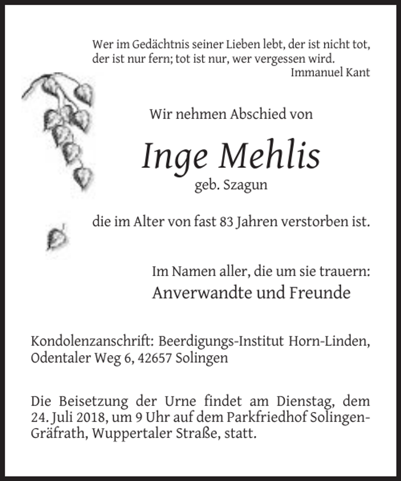 <p>Wer im Gedächtnis seiner Lieben lebt, der ist nicht tot,<br />der ist nur fern; tot ist nur, wer vergessen wird.<br />Immanuel Kant</p><p>Wir nehmen Abschied von</p><p>Inge Mehlis<br />geb. Szagun<br />die im Alter von fast 83 Jahren verstorben ist.</p><p>Im Namen aller, die um sie trauern:</p><p>Anverwandte und Freunde<br />Kondolenzanschrift: Beerdigungs-Institut Horn-Linden,<br />Odentaler Weg 6, 42657 Solingen<br />Die Beisetzung der Urne findet am Dienstag, dem<br />24. Juli 2018, um 9 Uhr auf dem Parkfriedhof SolingenGräfrath, Wuppertaler Straße, statt.</p>