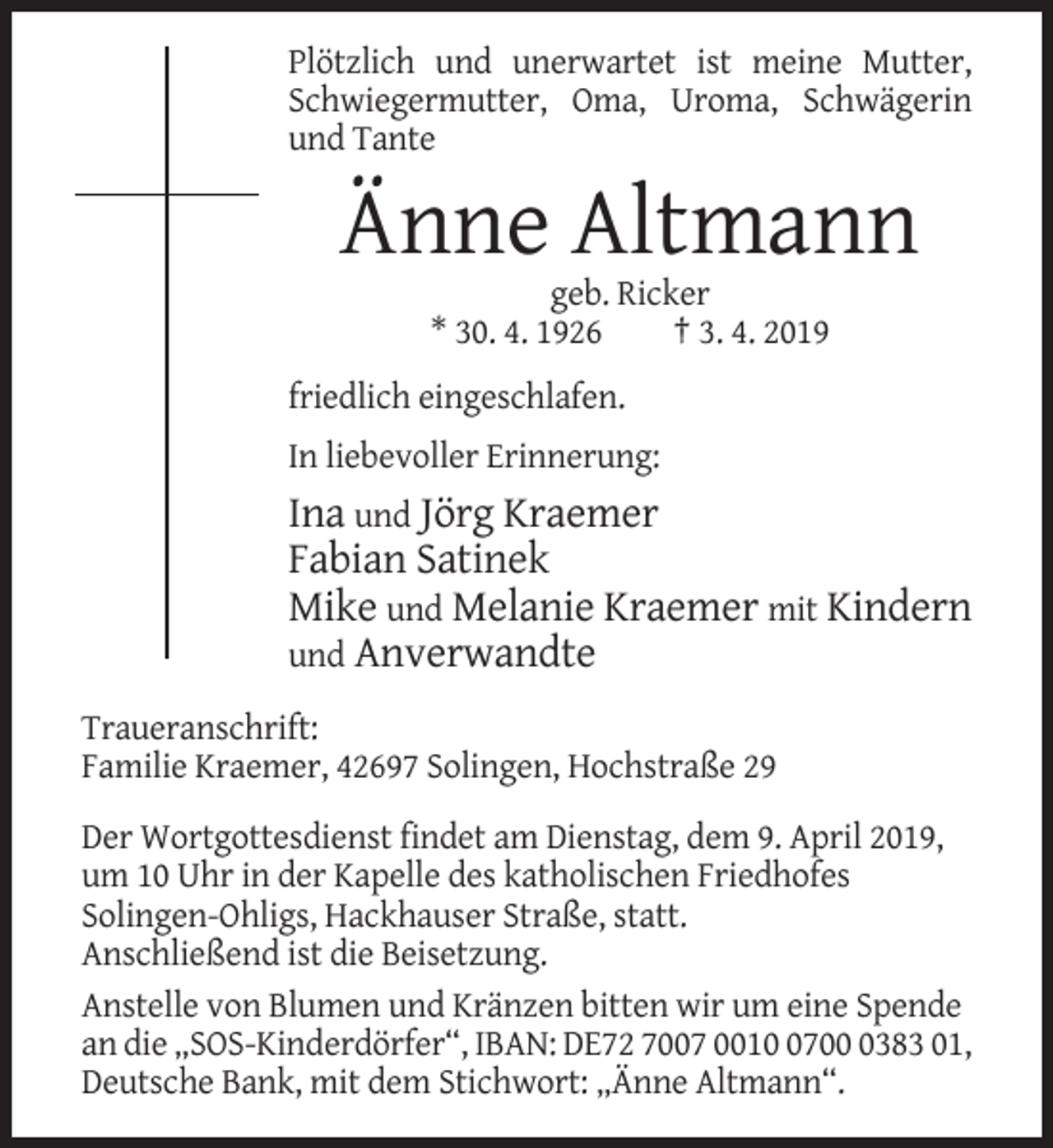 <p>Plötzlich und unerwartet ist meine Mutter,<br />Schwiegermutter, Oma, Uroma, Schwägerin<br />und Tante</p><p>Änne Altmann<br />geb. Ricker<br />* 30. 4. 1926<br />† 3. 4. 2019<br />friedlich eingeschlafen.<br />In liebevoller Erinnerung:</p><p>Ina und Jörg Kraemer<br />Fabian Satinek<br />Mike und Melanie Kraemer mit Kindern<br />und Anverwandte<br />Traueranschrift:<br />Familie Kraemer, 42697 Solingen, Hochstraße 29<br />Der Wortgottesdienst findet am Dienstag, dem 9. April 2019,<br />um 10 Uhr in der Kapelle des katholischen Friedhofes<br />Solingen-Ohligs, Hackhauser Straße, statt.<br />Anschließend ist die Beisetzung.<br />Anstelle von Blumen und Kränzen bitten wir um eine Spende<br />an die „SOS-Kinderdörfer“, IBAN: DE72 7007 00170383 01,<br />Deutsche Bank, mit dem Stichwort: „Änne Altmann“.</p>