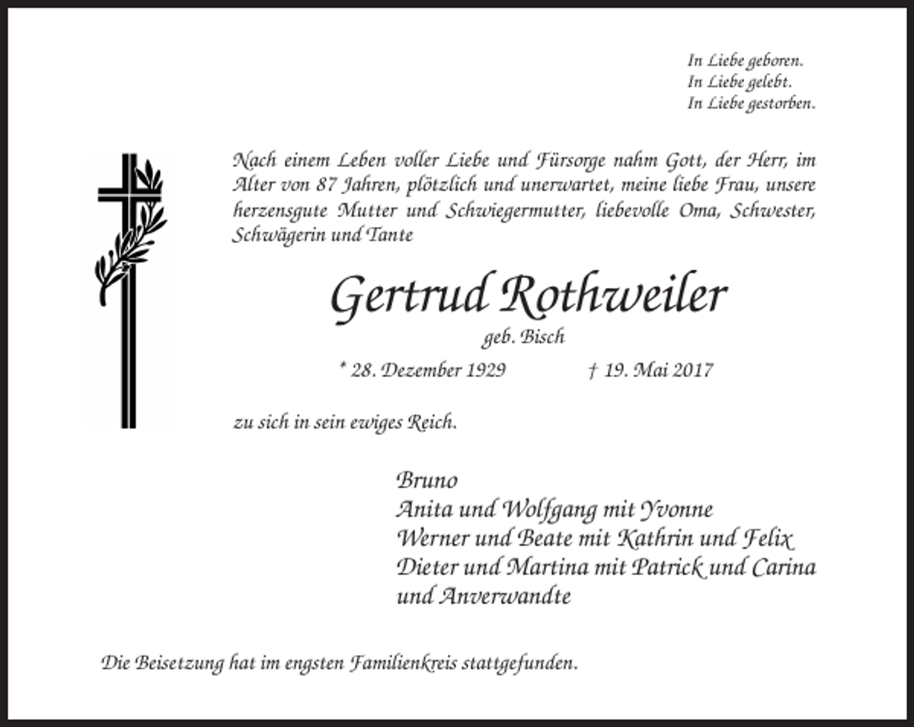 <p>In Liebe geboren.<br />In Liebe gelebt.<br />In Liebe gestorben.</p><p>Nach einem Leben voller Liebe und Fürsorge nahm Gott, der Herr, im<br />Alter von 87 Jahren, plötzlich und unerwartet, meine liebe Frau, unsere<br />herzensgute Mutter und Schwiegermutter, liebevolle Oma, Schwester,<br />Schwägerin und Tante</p><p>Gertrud Rothweiler<br />geb. Bisch<br />* 28. Dezember 1929<br />† 19. Mai 2017<br />zu sich in sein ewiges Reich.</p><p>Bruno<br />Anita und Wolfgang mit Yvonne<br />Werner und Beate mit Kathrin und Felix<br />Dieter und Martina mit Patrick und Carina<br />und Anverwandte<br />Die Beisetzung hat im engsten Familienkreis stattgefunden.</p>