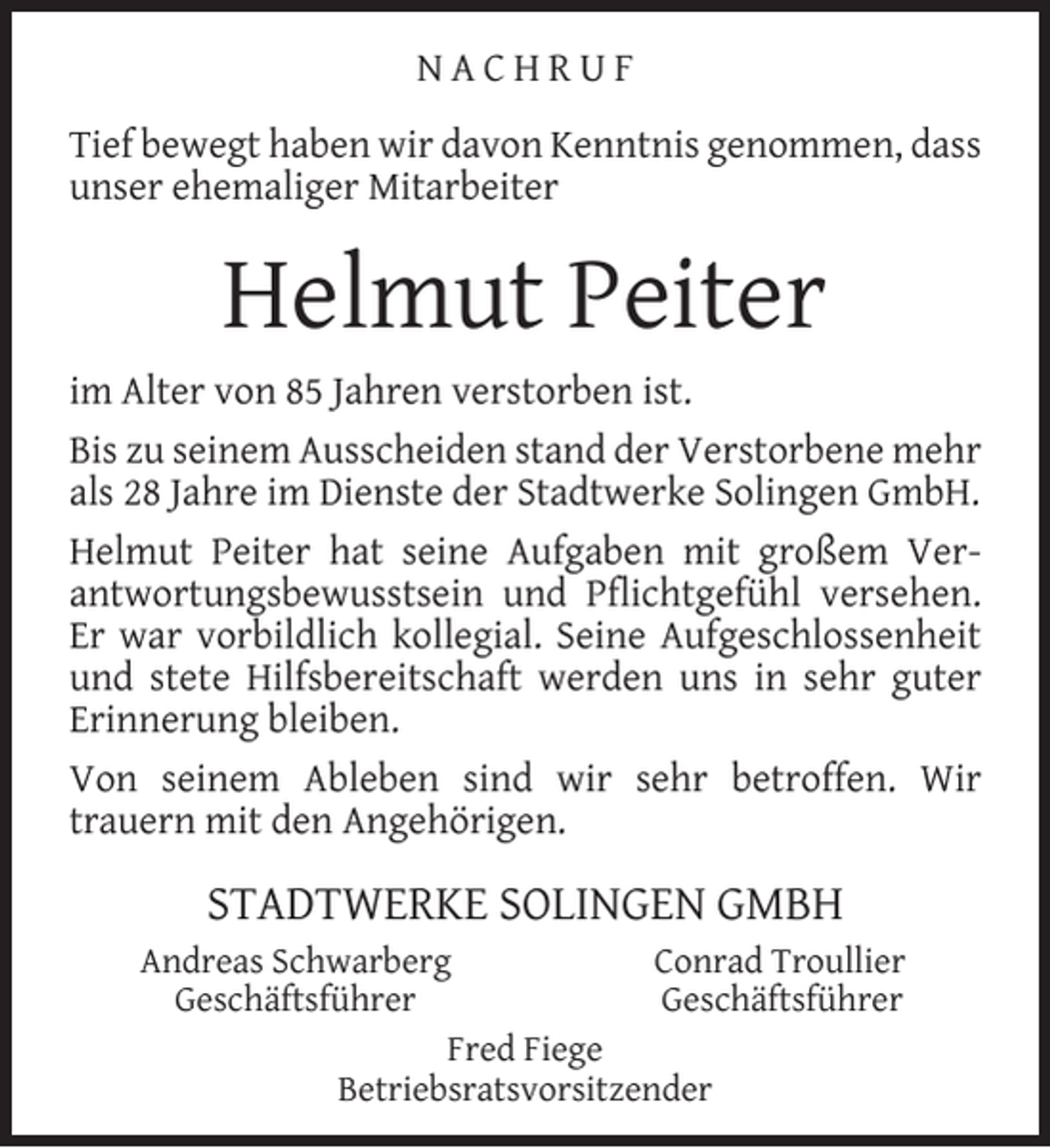 <p>NACHRUF<br />Tief bewegt haben wir davon Kenntnis genommen, dass<br />unser ehemaliger Mitarbeiter</p><p>Helmut Peiter<br />im Alter von 85 Jahren verstorben ist.<br />Bis zu seinem Ausscheiden stand der Verstorbene mehr<br />als 28 Jahre im Dienste der Stadtwerke Solingen GmbH.<br />Helmut Peiter hat seine Aufgaben mit großem Verantwortungsbewusstsein und Pﬂichtgefühl versehen.<br />Er war vorbildlich kollegial. Seine Aufgeschlossenheit<br />und stete Hilfsbereitschaft werden uns in sehr guter<br />Erinnerung bleiben.<br />Von seinem Ableben sind wir sehr betroffen. Wir<br />trauern mit den Angehörigen.</p><p>STADTWERKE SOLINGEN GMBH<br />Andreas Schwarberg<br />Conrad Troullier<br />Geschäftsführer<br />Geschäftsführer<br />Fred Fiege<br />Betriebsratsvorsitzender</p>