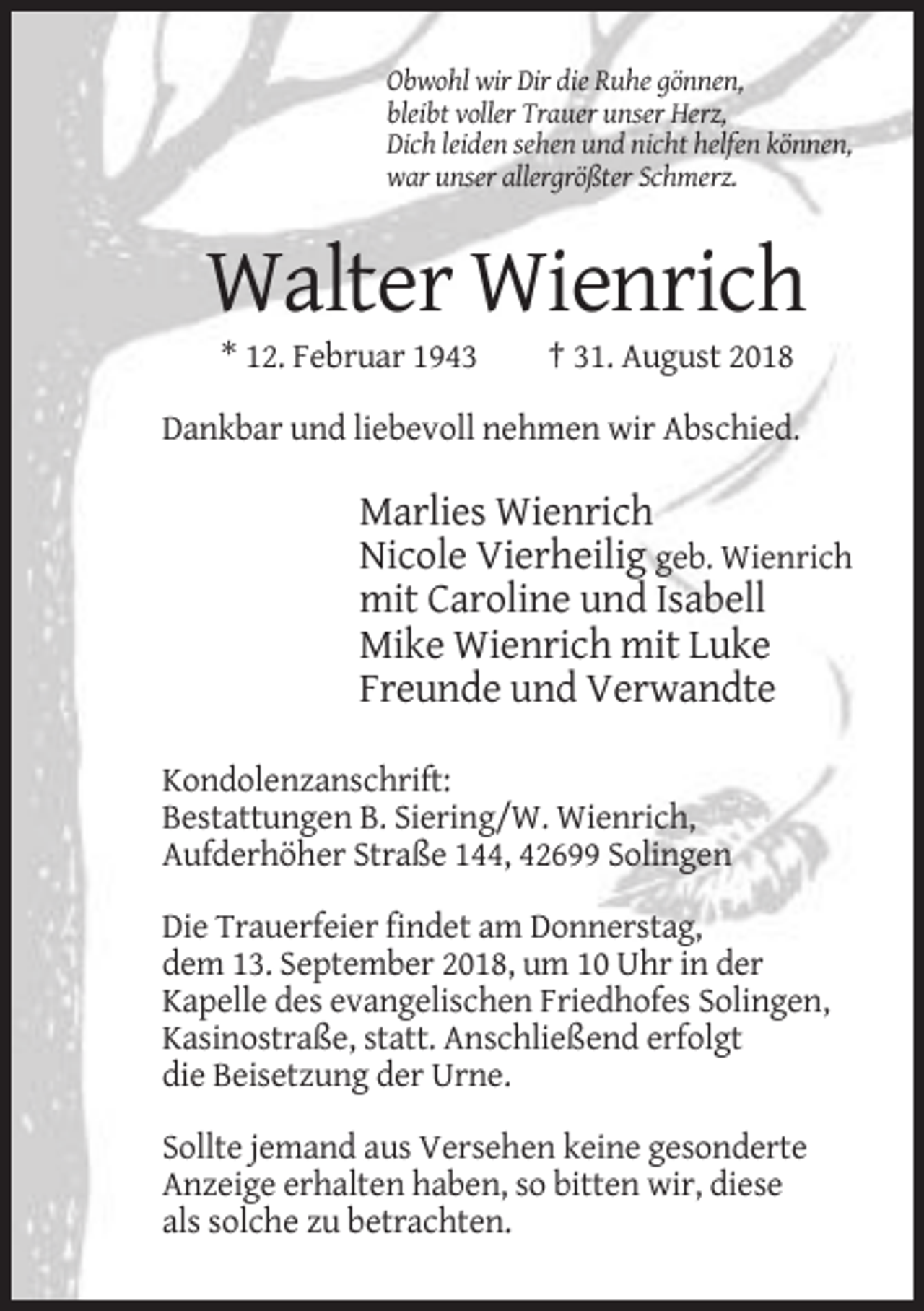 <p>Obwohl wir Dir die Ruhe gönnen,<br />bleibt voller Trauer unser Herz,<br />Dich leiden sehen und nicht helfen können,<br />war unser allergrößter Schmerz.</p><p>Walter Wienrich<br />* 12. Februar 1943</p><p>† 31. August 2018</p><p>Dankbar und liebevoll nehmen wir Abschied.</p><p>Marlies Wienrich<br />Nicole Vierheilig geb. Wienrich<br />mit Caroline und Isabell<br />Mike Wienrich mit Luke<br />Freunde und Verwandte<br />Kondolenzanschrift:<br />Bestattungen B. Siering/W. Wienrich,<br />Aufderhöher Straße 144, 42699 Solingen<br />Die Trauerfeier findet am Donnerstag,<br />dem 13. September 2018, um 10 Uhr in der<br />Kapelle des evangelischen Friedhofes Solingen,<br />Kasinostraße, statt. Anschließend erfolgt<br />die Beisetzung der Urne.<br />Sollte jemand aus Versehen keine gesonderte<br />Anzeige erhalten haben, so bitten wir, diese<br />als solche zu betrachten.</p>