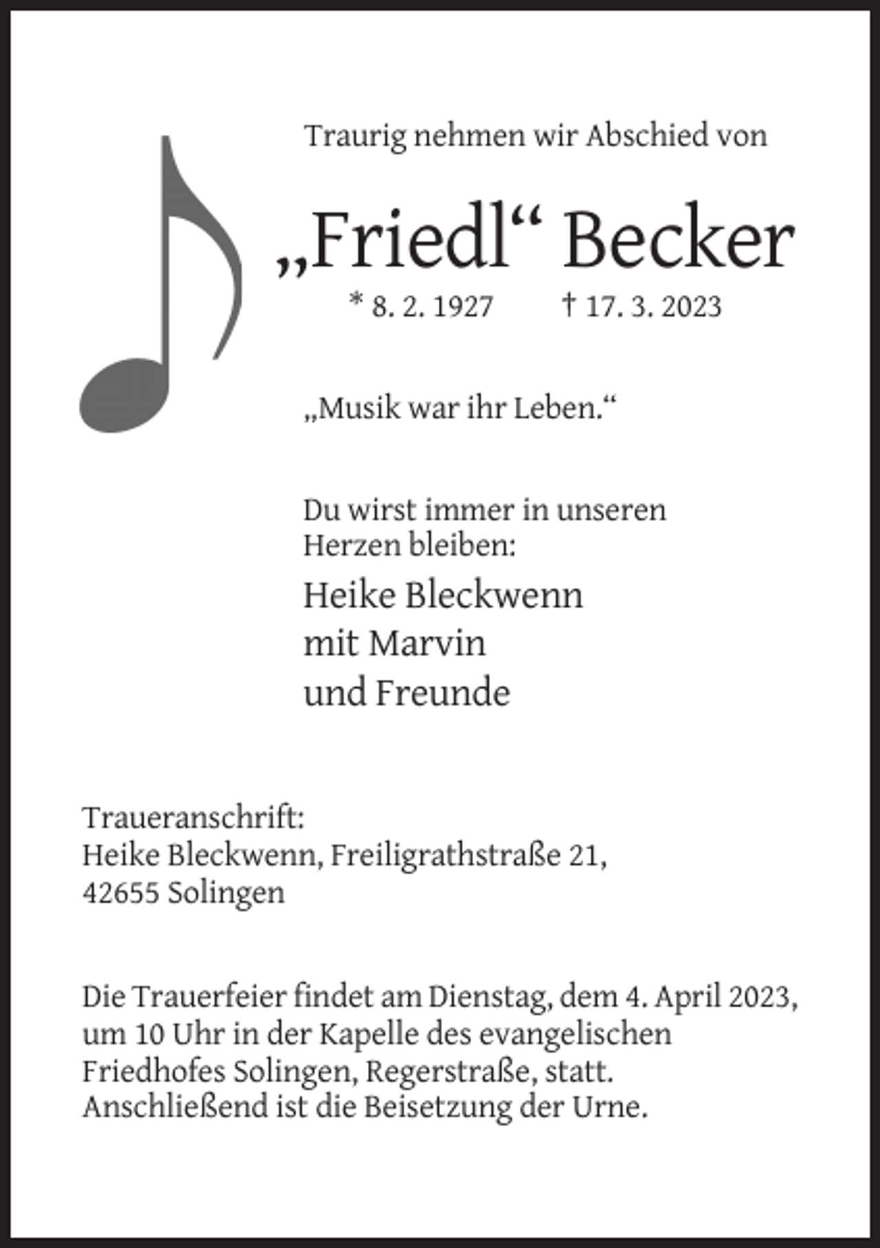 <p>Traurig nehmen wir Abschied von</p><p>„Friedl“ Becker<br />* 8. 2. 1927</p><p>† 17. 3. 2023</p><p>„Musik war ihr Leben.“</p><p>Du wirst immer in unseren<br />Herzen bleiben:</p><p>Heike Bleckwenn<br />mit Marvin<br />und Freunde</p><p>Traueranschrift:<br />Heike Bleckwenn, Freiligrathstraße 21,<br />42655 Solingen</p><p>Die Trauerfeier findet am Dienstag, dem 4. April 2023,<br />um 10 Uhr in der Kapelle des evangelischen<br />Friedhofes Solingen, Regerstraße, statt.<br />Anschließend ist die Beisetzung der Urne.</p>