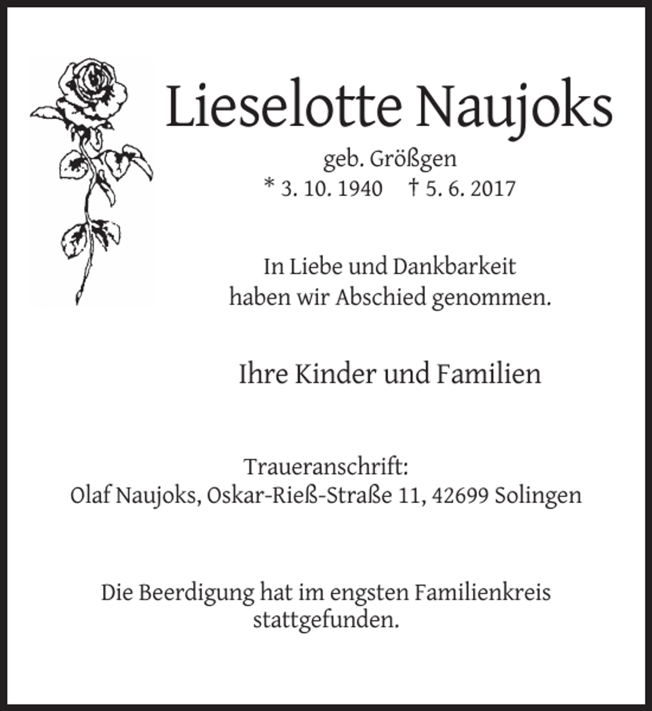 <p>Lieselotte Naujoks<br />geb. Größgen<br />* 3. 10. 1940 † 5. 6. 2017</p><p>In Liebe und Dankbarkeit<br />haben wir Abschied genommen.</p><p>Ihre Kinder und Familien</p><p>Traueranschrift:<br />Olaf Naujoks, Oskar-Rieß-Straße 11, 42699 Solingen</p><p>Die Beerdigung hat im engsten Familienkreis<br />stattgefunden.</p>