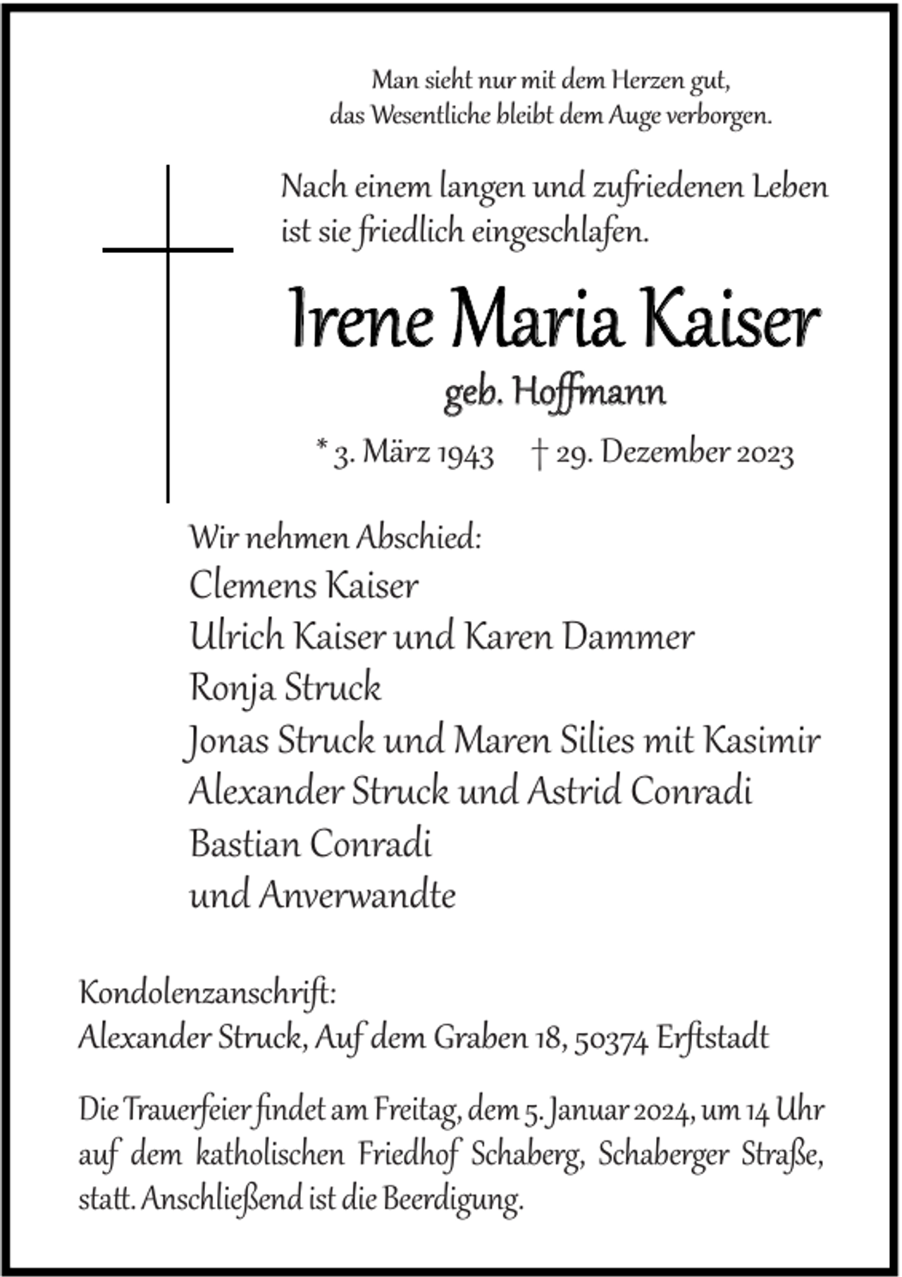 <p>Man sieht nur mit dem Herzen gut,<br />das Wesentliche bleibt dem Auge verborgen.</p><p>Nach einem langen und zu iedenen Leben<br />ist sie iedlich eingeschlafen.</p><p>Irene Maria Kaiser<br />geb. Hoﬀmann</p><p>* 3. März 1943 † 29. Dezember 2023<br />Wir nehmen Abschied:</p><p>Clemens Kaiser<br />Ulrich Kaiser und Karen Dammer<br />Ronja Struck<br />Jonas Struck und Maren Silies mit Kasimir<br />Alexander Struck und Astrid Conradi<br />Bastian Conradi<br />und Anverwandte<br />Kondolenzanschri :<br />Alexander Struck, Auf dem Graben 18, 50374 Er stadt<br />Die Trauerfeier ﬁndet am Freitag, dem 5. Januar 2024, um 14 Uhr<br />auf dem katholischen Friedhof Schaberg, Schaberger Straße,<br />sta . Anschließend ist die Beerdigung.</p>