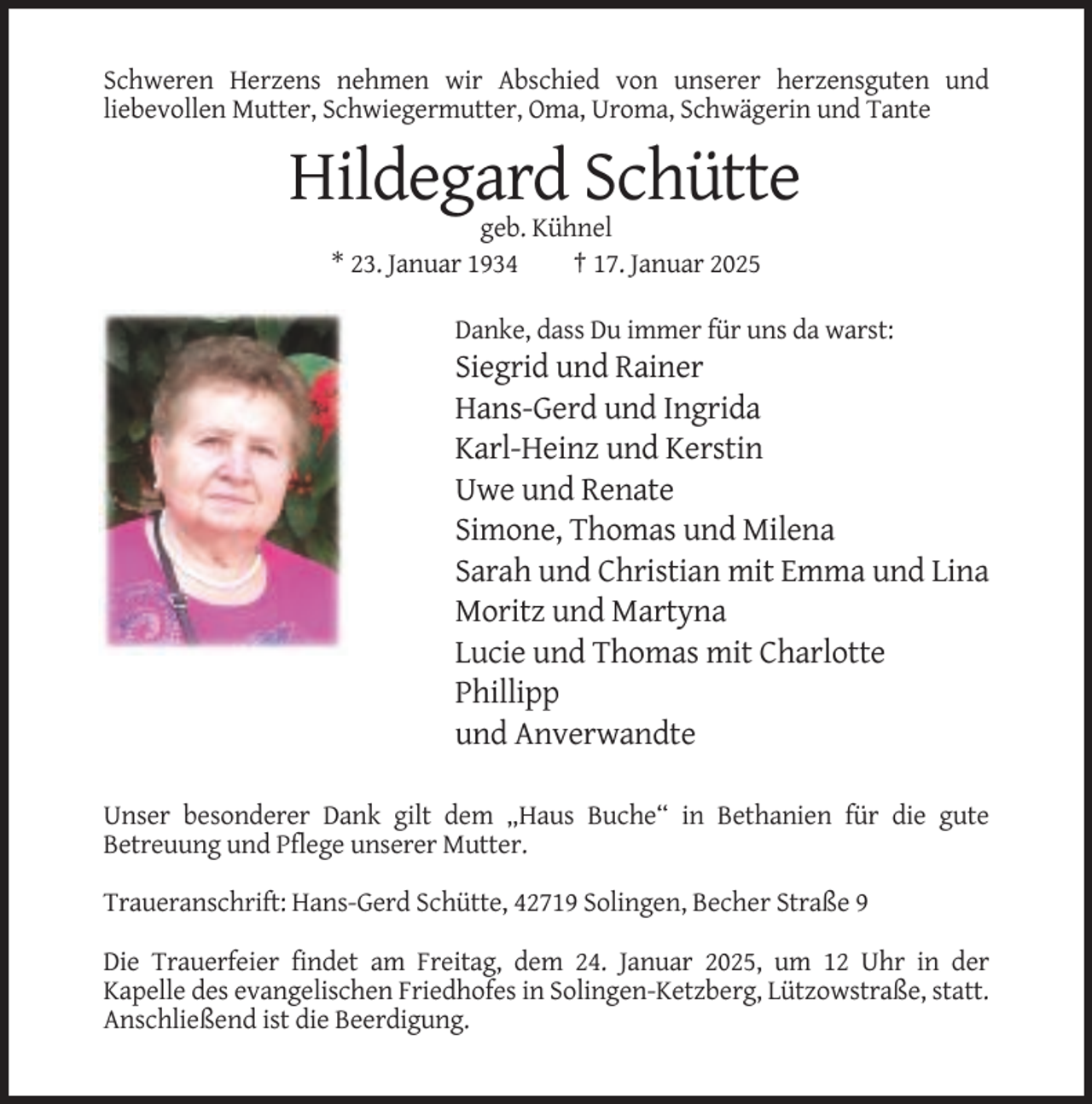 <p>Schweren Herzens nehmen wir Abschied von unserer herzensguten und<br />liebevollen Mutter, Schwiegermutter, Oma, Uroma, Schwägerin und Tante</p><p>Hildegard Schütte<br />geb. Kühnel<br />* 23. Januar 1934<br />† 17. Januar 2025<br />Danke, dass Du immer für uns da warst:</p><p>Siegrid und Rainer<br />Hans-Gerd und Ingrida<br />Karl-Heinz und Kerstin<br />Uwe und Renate<br />Simone, Thomas und Milena<br />Sarah und Christian mit Emma und Lina<br />Moritz und Martyna<br />Lucie und Thomas mit Charlotte<br />Phillipp<br />und Anverwandte<br />Unser besonderer Dank gilt dem „Haus Buche“ in Bethanien für die gute<br />Betreuung und Pflege unserer Mutter.<br />Traueranschrift: Hans-Gerd Schütte, 42719 Solingen, Becher Straße 9<br />Die Trauerfeier findet am Freitag, dem 24. Januar 2025, um 12 Uhr in der<br />Kapelle des evangelischen Friedhofes in Solingen-Ketzberg, Lützowstraße, statt.<br />Anschließend ist die Beerdigung.</p>