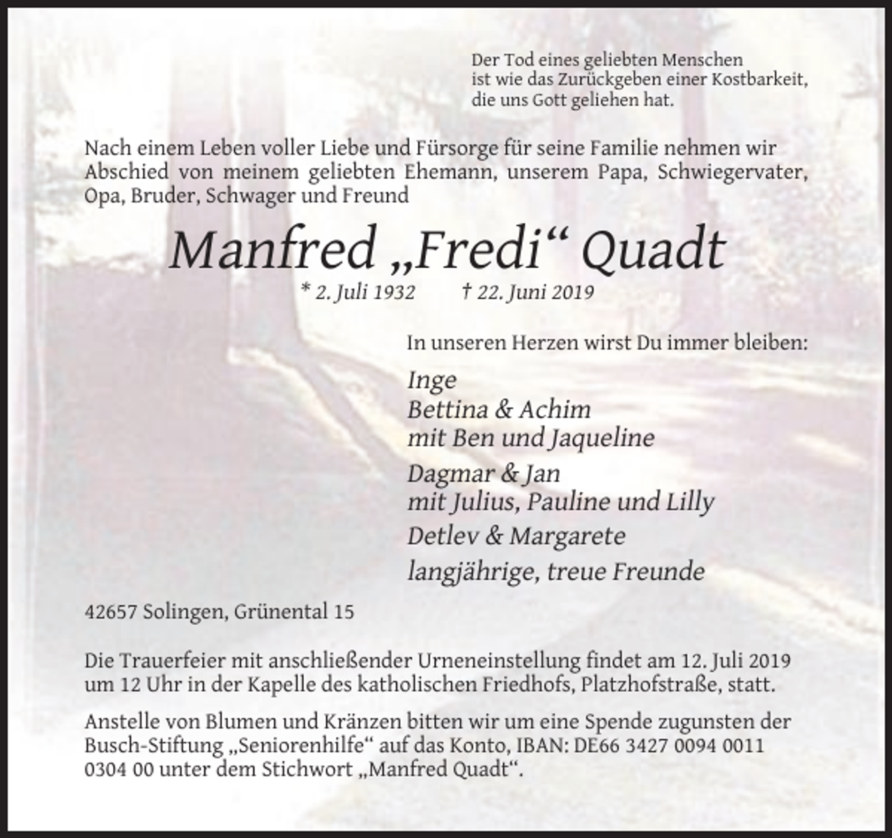 <p>Der Tod eines geliebten Menschen<br />ist wie das Zurückgeben einer Kostbarkeit,<br />die uns Gott geliehen hat.</p><p>Nach einem Leben voller Liebe und Fürsorge für seine Familie nehmen wir<br />Abschied von meinem geliebten Ehemann, unserem Papa, Schwiegervater,<br />Opa, Bruder, Schwager und Freund</p><p>Manfred „Fredi“ Quadt<br />* 2. Juli 1932</p><p>† 22. Juni 2019</p><p>In unseren Herzen wirst Du immer bleiben:</p><p>Inge<br />Bettina &amp; Achim<br />mit Ben und Jaqueline<br />Dagmar &amp; Jan<br />mit Julius, Pauline und Lilly<br />Detlev &amp; Margarete<br />langjährige, treue Freunde<br />42657 Solingen, Grünental 15<br />Die Trauerfeier mit anschließender Urneneinstellung findet am 12. Juli 2019<br />um 12 Uhr in der Kapelle des katholischen Friedhofs, Platzhofstraße, statt.<br />Anstelle von Blumen und Kränzen bitten wir um eine Spende zugunsten der<br />Busch-Stiftung „Seniorenhilfe“ auf das Konto, IBAN: DE66 3427 0094 0011<br />0304 00 unter dem Stichwort „Manfred Quadt“.</p>