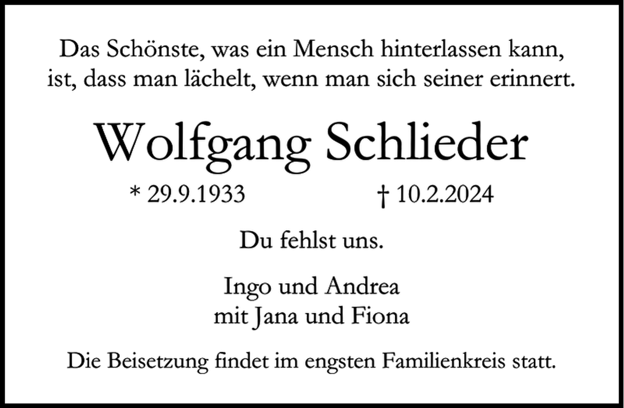 <p>Das Schönste, was ein Mensch hinterlassen kann,<br />ist, dass man lächelt, wenn man sich seiner erinnert.</p><p>Wolfgang Schlieder<br />* 29.9.1933</p><p>† 10.2.2024</p><p>Du fehlst uns.<br />Ingo und Andrea<br />mit Jana und Fiona<br />Die Beisetzung findet im engsten Familienkreis statt.</p>
