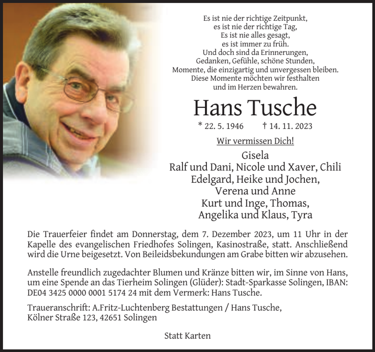 <p>Es ist nie der richtige Zeitpunkt,<br />es ist nie der richtige Tag,<br />Es ist nie alles gesagt,<br />es ist immer zu früh.<br />Und doch sind da Erinnerungen,<br />Gedanken, Gefühle, schöne Stunden,<br />Momente, die einzigartig und unvergessen bleiben.<br />Diese Momente möchten wir festhalten<br />und im Herzen bewahren.</p><p>Hans Tusche<br />* 22. 5. 1946</p><p>† 14. 11. 2023</p><p>Wir vermissen Dich!</p><p>Gisela<br />Ralf und Dani, Nicole und Xaver, Chili<br />Edelgard, Heike und Jochen,<br />Verena und Anne<br />Kurt und Inge, Thomas,<br />Angelika und Klaus, Tyra<br />Die Trauerfeier findet am Donnerstag, dem 7. Dezember 2023, um 11 Uhr in der<br />Kapelle des evangelischen Friedhofes Solingen, Kasinostraße, statt. Anschließend<br />wird die Urne beigesetzt. Von Beileidsbekundungen am Grabe bitten wir abzusehen.<br />Anstelle freundlich zugedachter Blumen und Kränze bitten wir, im Sinne von Hans,<br />um eine Spende an das Tierheim Solingen (Glüder): Stadt-Sparkasse Solingen, IBAN:<br />DE04 3425 01 5174 24 mit dem Vermerk: Hans Tusche.<br />Traueranschrift: A.Fritz-Luchtenberg Bestattungen / Hans Tusche,<br />Kölner Straße 123, 42651 Solingen<br />Statt Karten</p>