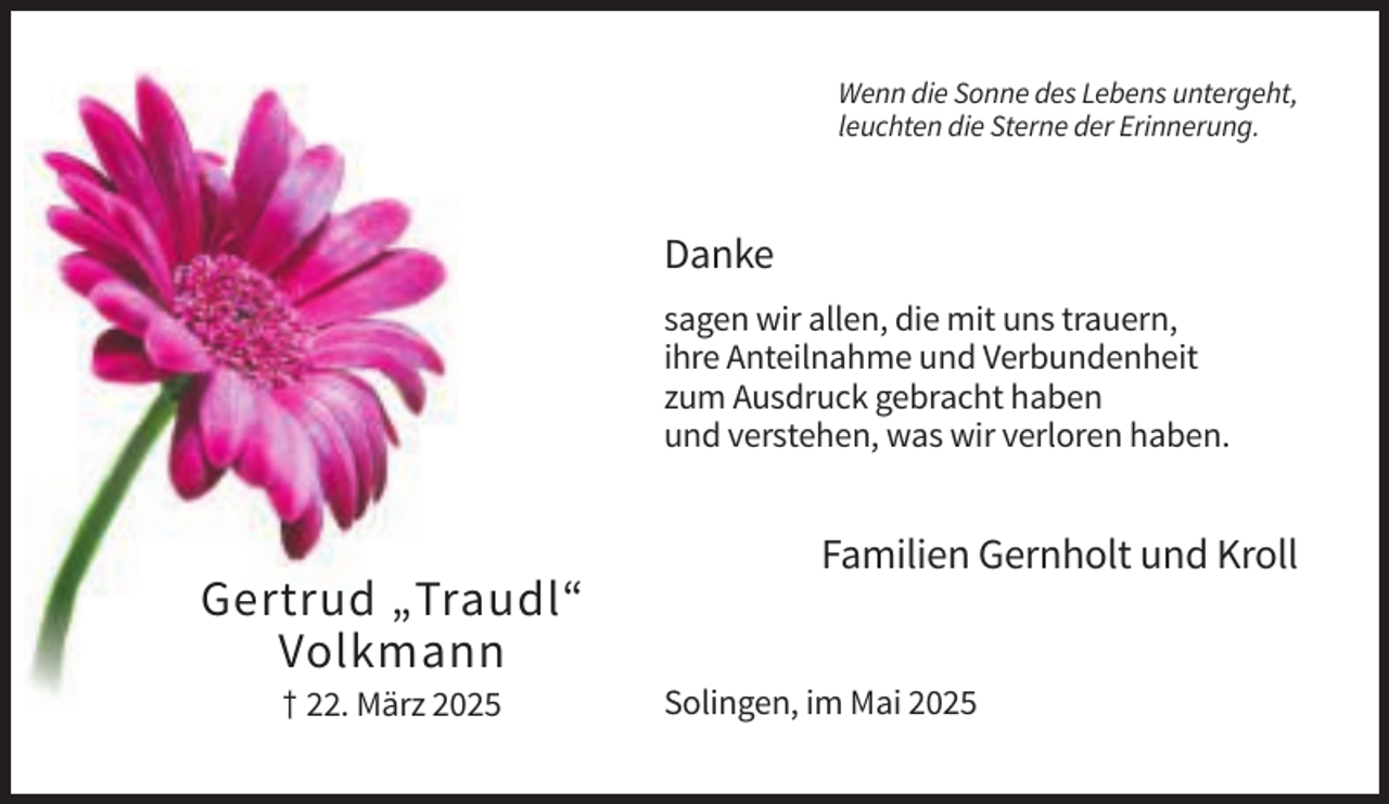 <p>Wenn die Sonne des Lebens untergeht,<br />leuchten die Sterne der Erinnerung.</p><p>Danke<br />sagen wir allen, die mit uns trauern,<br />ihre Anteilnahme und Verbundenheit<br />zum Ausdruck gebracht haben<br />und verstehen, was wir verloren haben.</p><p>Familien Gernholt und Kroll</p><p>Gertrud „Traudl“<br />Volkmann<br />† 22. März 2025</p><p>Solingen, im Mai 2025</p>