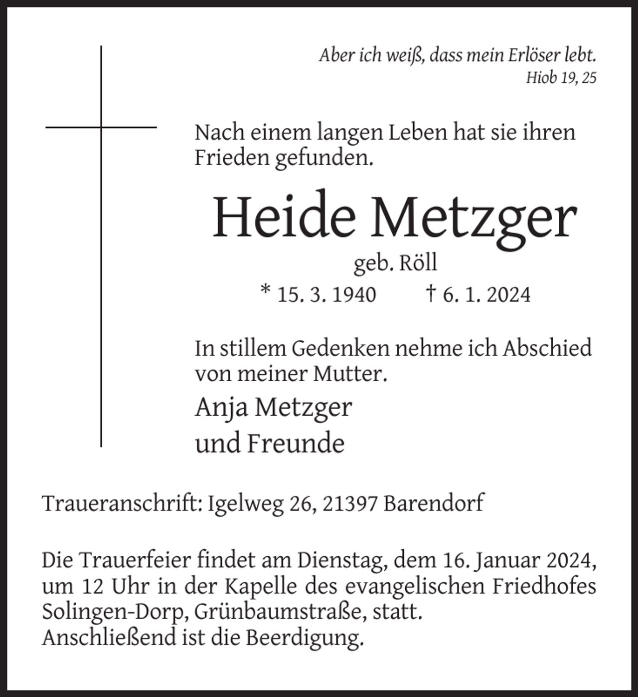 <p>Aber ich weiß, dass mein Erlöser lebt.<br />Hiob 19, 25</p><p>Nach einem langen Leben hat sie ihren<br />Frieden gefunden.</p><p>Heide Metzger<br />geb. Röll<br />* 15. 3. 1940<br />† 6. 1. 2024<br />In stillem Gedenken nehme ich Abschied<br />von meiner Mutter.</p><p>Anja Metzger<br />und Freunde<br />Traueranschrift: Igelweg 26, 21397 Barendorf<br />Die Trauerfeier findet am Dienstag, dem 16. Januar 2024,<br />um 12 Uhr in der Kapelle des evangelischen Friedhofes<br />Solingen-Dorp, Grünbaumstraße, statt.<br />Anschließend ist die Beerdigung.</p>