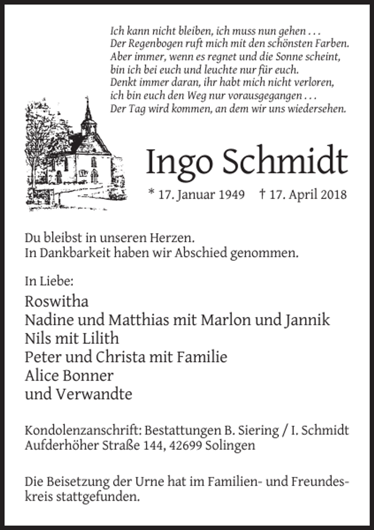<p>Ich kann nicht bleiben, ich muss nun gehen . . .<br />Der Regenbogen ruft mich mit den schönsten Farben.<br />Aber immer, wenn es regnet und die Sonne scheint,<br />bin ich bei euch und leuchte nur für euch.<br />Denkt immer daran, ihr habt mich nicht verloren,<br />ich bin euch den Weg nur vorausgegangen . . .<br />Der Tag wird kommen, an dem wir uns wiedersehen.</p><p>Ingo Schmidt<br />* 17. Januar 1949 † 17. April 2018</p><p>Du bleibst in unseren Herzen.<br />In Dankbarkeit haben wir Abschied genommen.<br />In Liebe:</p><p>Roswitha<br />Nadine und Matthias mit Marlon und Jannik<br />Nils mit Lilith<br />Peter und Christa mit Familie<br />Alice Bonner<br />und Verwandte<br />Kondolenzanschrift: Bestattungen B. Siering / I. Schmidt<br />Aufderhöher Straße 144, 42699 Solingen<br />Die Beisetzung der Urne hat im Familien- und Freundeskreis stattgefunden.</p>