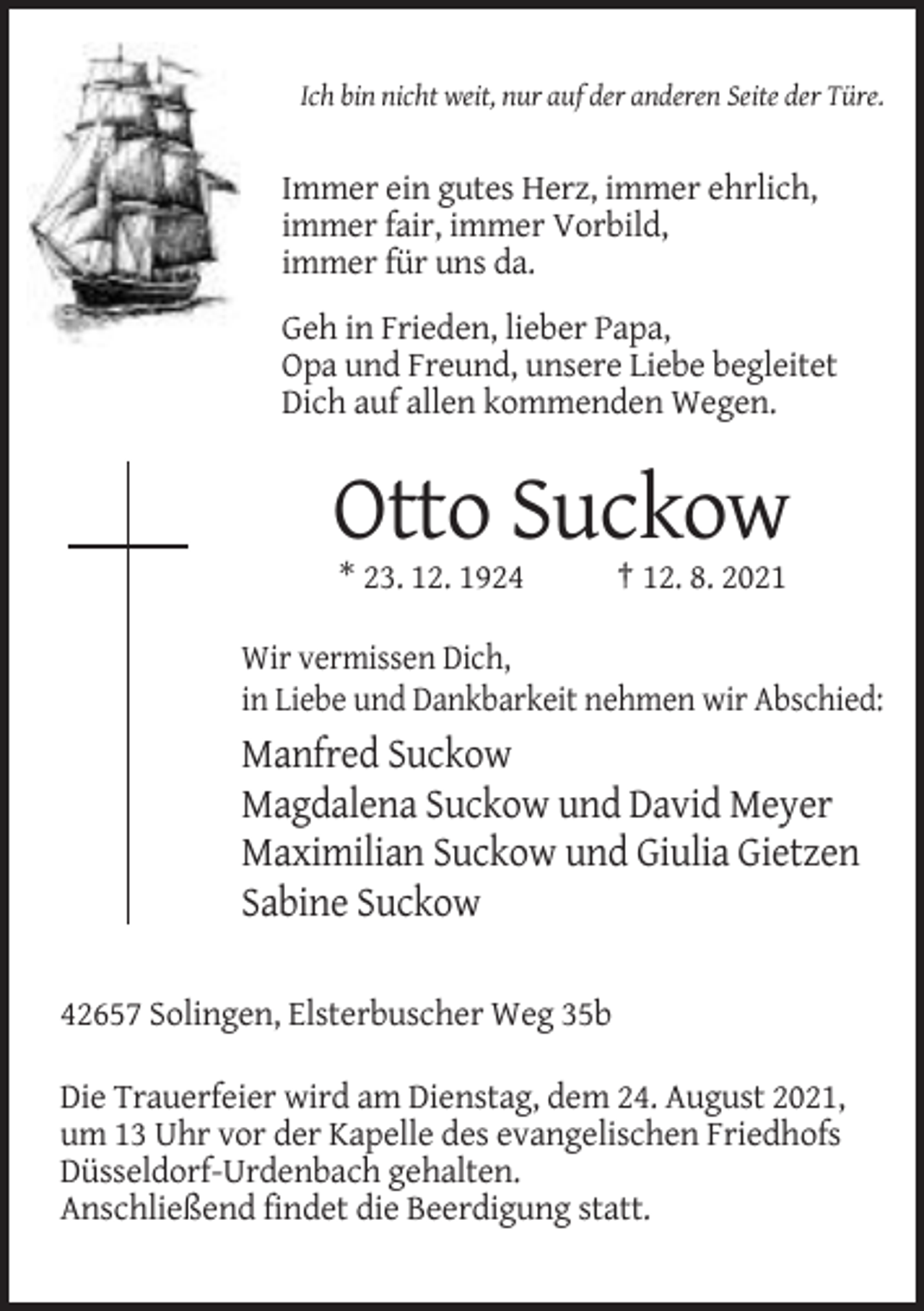 <p>Ich bin nicht weit, nur auf der anderen Seite der Türe.</p><p>Immer ein gutes Herz, immer ehrlich,<br />immer fair, immer Vorbild,<br />immer für uns da.<br />Geh in Frieden, lieber Papa,<br />Opa und Freund, unsere Liebe begleitet<br />Dich auf allen kommenden Wegen.</p><p>Otto Suckow<br />* 23. 12. 1924</p><p>† 12. 8. 2021</p><p>Wir vermissen Dich,<br />in Liebe und Dankbarkeit nehmen wir Abschied:</p><p>Manfred Suckow<br />Magdalena Suckow und David Meyer<br />Maximilian Suckow und Giulia Gietzen<br />Sabine Suckow<br />42657 Solingen, Elsterbuscher Weg 35b<br />Die Trauerfeier wird am Dienstag, dem 24. August 2021,<br />um 13 Uhr vor der Kapelle des evangelischen Friedhofs<br />Düsseldorf-Urdenbach gehalten.<br />Anschließend findet die Beerdigung statt.</p>