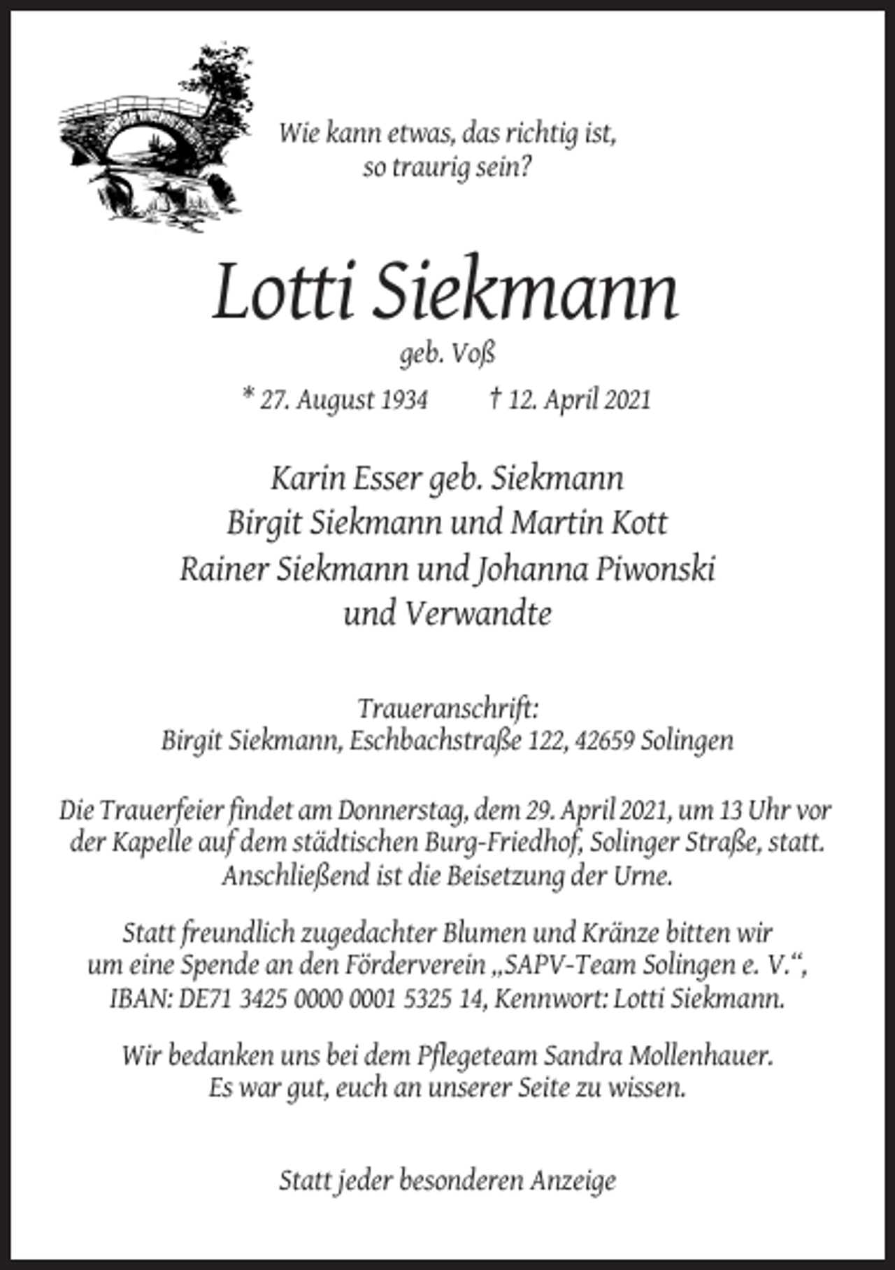 <p>Wie kann etwas, das richtig ist,<br />so traurig sein?</p><p>Lotti Siekmann<br />geb. Voß<br />* 27. August 1934<br />† 12. April 2021</p><p>Karin Esser geb. Siekmann<br />Birgit Siekmann und Martin Kott<br />Rainer Siekmann und Johanna Piwonski<br />und Verwandte<br />Traueranschrift:<br />Birgit Siekmann, Eschbachstraße 122, 42659 Solingen<br />Die Trauerfeier findet am Donnerstag, dem 29. April 2021, um 13 Uhr vor<br />der Kapelle auf dem städtischen Burg-Friedhof, Solinger Straße, statt.<br />Anschließend ist die Beisetzung der Urne.<br />Statt freundlich zugedachter Blumen und Kränze bitten wir<br />um eine Spende an den Förderverein „SAPV-Team Solingen e. V.“,<br />IBAN: DE71 3425 01 5325 14, Kennwort: Lotti Siekmann.<br />Wir bedanken uns bei dem Pflegeteam Sandra Mollenhauer.<br />Es war gut, euch an unserer Seite zu wissen.</p><p>Statt jeder besonderen Anzeige</p>