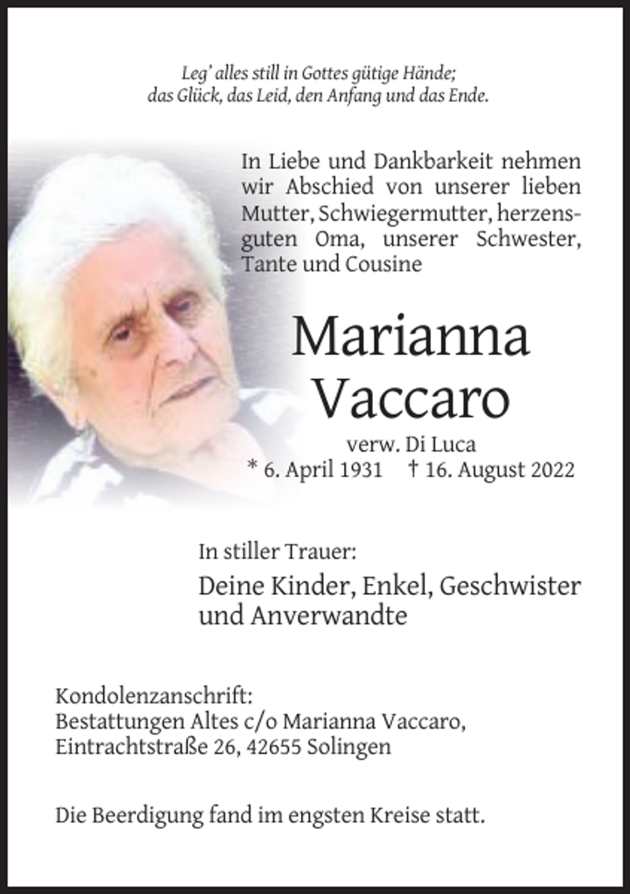 <p>Leg’ alles still in Gottes gütige Hände;<br />das Glück, das Leid, den Anfang und das Ende.</p><p>In Liebe und Dankbarkeit nehmen<br />wir Abschied von unserer lieben<br />Mutter, Schwiegermutter, herzensguten Oma, unserer Schwester,<br />Tante und Cousine</p><p>Marianna<br />Vaccaro<br />verw. Di Luca<br />* 6. April 1931 † 16. August 2022</p><p>In stiller Trauer:</p><p>Deine Kinder, Enkel, Geschwister<br />und Anverwandte<br />Kondolenzanschrift:<br />Bestattungen Altes c/o Marianna Vaccaro,<br />Eintrachtstraße 26, 42655 Solingen<br />Die Beerdigung fand im engsten Kreise statt.</p>