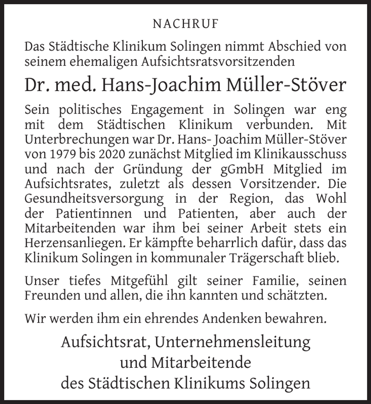 <p>NACHRUF<br />Das Städtische Klinikum Solingen nimmt Abschied von<br />seinem ehemaligen Aufsichtsratsvorsitzenden</p>
<p>Dr. med. Hans-Joachim Müller-Stöver<br />Sein politisches Engagement in Solingen war eng<br />mit dem Städtischen Klinikum verbunden. Mit<br />Unterbrechungen war Dr. Hans- Joachim Müller-Stöver<br />von 1979 bis 2020 zunächst Mitglied im Klinikausschuss<br />und nach der Gründung der gGmbH Mitglied im<br />Aufsichtsrates, zuletzt als dessen Vorsitzender. Die<br />Gesundheitsversorgung in der Region, das Wohl<br />der Patientinnen und Patienten, aber auch der<br />Mitarbeitenden war ihm bei seiner Arbeit stets ein<br />Herzensanliegen. Er kämpfte beharrlich dafür, dass das<br />Klinikum Solingen in kommunaler Trägerschaft blieb.<br />Unser tiefes Mitgefühl gilt seiner Familie, seinen<br />Freunden und allen, die ihn kannten und schätzten.<br />Wir werden ihm ein ehrendes Andenken bewahren.</p>
<p>Aufsichtsrat, Unternehmensleitung<br />und Mitarbeitende<br />des Städtischen Klinikums Solingen</p>