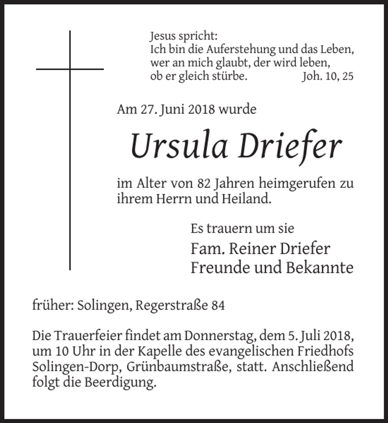 <p>Jesus spricht:<br />Ich bin die Auferstehung und das Leben,<br />wer an mich glaubt, der wird leben,<br />ob er gleich stürbe.<br />Joh. 10, 25</p><p>Am 27. Juni 2018 wurde</p><p>Ursula Driefer<br />im Alter von 82 Jahren heimgerufen zu<br />ihrem Herrn und Heiland.<br />Es trauern um sie</p><p>Fam. Reiner Driefer<br />Freunde und Bekannte<br />früher: Solingen, Regerstraße 84<br />Die Trauerfeier findet am Donnerstag, dem 5. Juli 2018,<br />um 10 Uhr in der Kapelle des evangelischen Friedhofs<br />Solingen-Dorp, Grünbaumstraße, statt. Anschließend<br />folgt die Beerdigung.</p>
