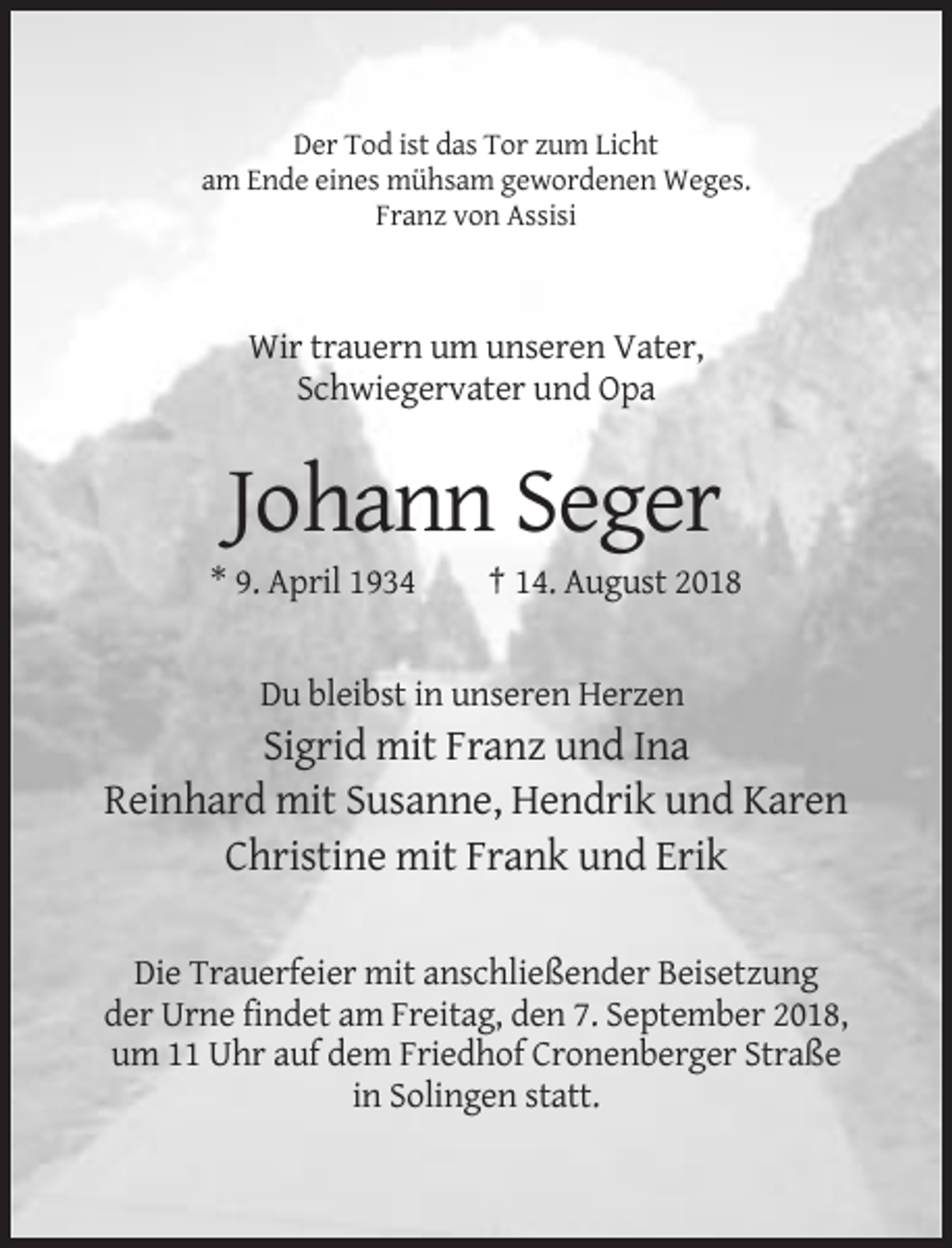 <p>Der Tod ist das Tor zum Licht<br />am Ende eines mühsam gewordenen Weges.<br />Franz von Assisi</p><p>Wir trauern um unseren Vater,<br />Schwiegervater und Opa</p><p>Johann Seger<br />* 9. April 1934</p><p>† 14. August 2018</p><p>Du bleibst in unseren Herzen</p><p>Sigrid mit Franz und Ina<br />Reinhard mit Susanne, Hendrik und Karen<br />Christine mit Frank und Erik<br />Die Trauerfeier mit anschließender Beisetzung<br />der Urne findet am Freitag, den 7. September 2018,<br />um 11 Uhr auf dem Friedhof Cronenberger Straße<br />in Solingen statt.</p>