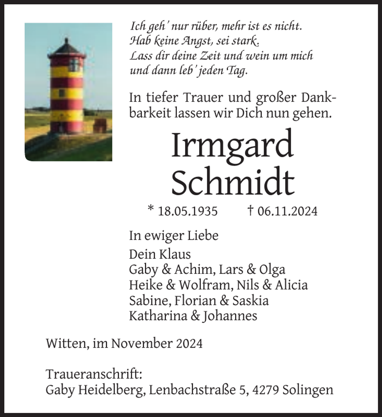<p>Ich geh’ nur rüber, mehr ist es nicht.<br />Hab keine Angst, sei stark.<br />Lass dir deine Zeit und wein um mich<br />und dann leb’ jeden Tag.</p><p>In tiefer Trauer und großer Dankbarkeit lassen wir Dich nun gehen.</p><p>Irmgard<br />Schmidt<br />* 18.05.1935</p><p>† 06.11.2024</p><p>In ewiger Liebe<br />Dein Klaus<br />Gaby &amp; Achim, Lars &amp; Olga<br />Heike &amp; Wolfram, Nils &amp; Alicia<br />Sabine, Florian &amp; Saskia<br />Katharina &amp; Johannes<br />Witten, im November 2024<br />Traueranschrift:<br />Gaby Heidelberg, Lenbachstraße 5, 4279 Solingen</p>