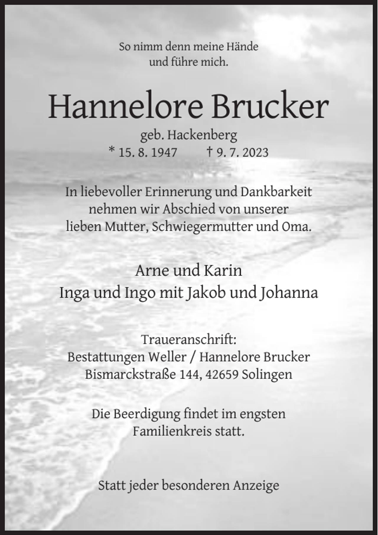 <p>So nimm denn meine Hände<br />und führe mich.</p><p>Hannelore Brucker<br />geb. Hackenberg<br />* 15. 8. 1947<br />† 9. 7. 2023<br />In liebevoller Erinnerung und Dankbarkeit<br />nehmen wir Abschied von unserer<br />lieben Mutter, Schwiegermutter und Oma.</p><p>Arne und Karin<br />Inga und Ingo mit Jakob und Johanna<br />Traueranschrift:<br />Bestattungen Weller / Hannelore Brucker<br />Bismarckstraße 144, 42659 Solingen<br />Die Beerdigung findet im engsten<br />Familienkreis statt.</p><p>Statt jeder besonderen Anzeige</p>