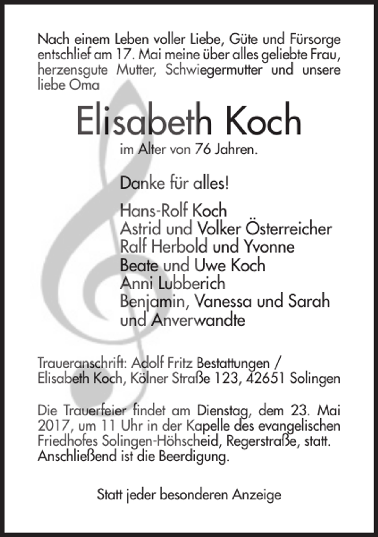 <p>Nach einem Leben voller Liebe, Güte und Fürsorge<br />entschlief am 17. Mai meine über alles geliebte Frau,<br />herzensgute Mutter, Schwiegermutter und unsere<br />liebe Oma</p><p>Elisabeth Koch<br />im Alter von 76 Jahren.</p><p>Danke für alles!<br />Hans-Rolf Koch<br />Astrid und Volker Österreicher<br />Ralf Herbold und Yvonne<br />Beate und Uwe Koch<br />Anni Lubberich<br />Benjamin, Vanessa und Sarah<br />und Anverwandte<br />Traueranschrift: Adolf Fritz Bestattungen /<br />Elisabeth Koch, Kölner Straße 123, 42651 Solingen<br />Die Trauerfeier findet am Dienstag, dem 23. Mai<br />2017, um 11 Uhr in der Kapelle des evangelischen<br />Friedhofes Solingen-Höhscheid, Regerstraße, statt.<br />Anschließend ist die Beerdigung.<br />Statt jeder besonderen Anzeige</p>