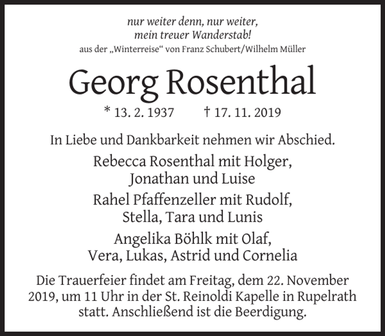 <p>nur weiter denn, nur weiter,<br />mein treuer Wanderstab!<br />aus der „Winterreise“ von Franz Schubert/Wilhelm Müller</p><p>Georg Rosenthal<br />* 13. 2. 1937</p><p>† 17. 11. 2019</p><p>In Liebe und Dankbarkeit nehmen wir Abschied.</p><p>Rebecca Rosenthal mit Holger,<br />Jonathan und Luise<br />Rahel Pfaffenzeller mit Rudolf,<br />Stella, Tara und Lunis<br />Angelika Böhlk mit Olaf,<br />Vera, Lukas, Astrid und Cornelia<br />Die Trauerfeier findet am Freitag, dem 22. November<br />2019, um 11 Uhr in der St. Reinoldi Kapelle in Rupelrath<br />statt. Anschließend ist die Beerdigung.</p>