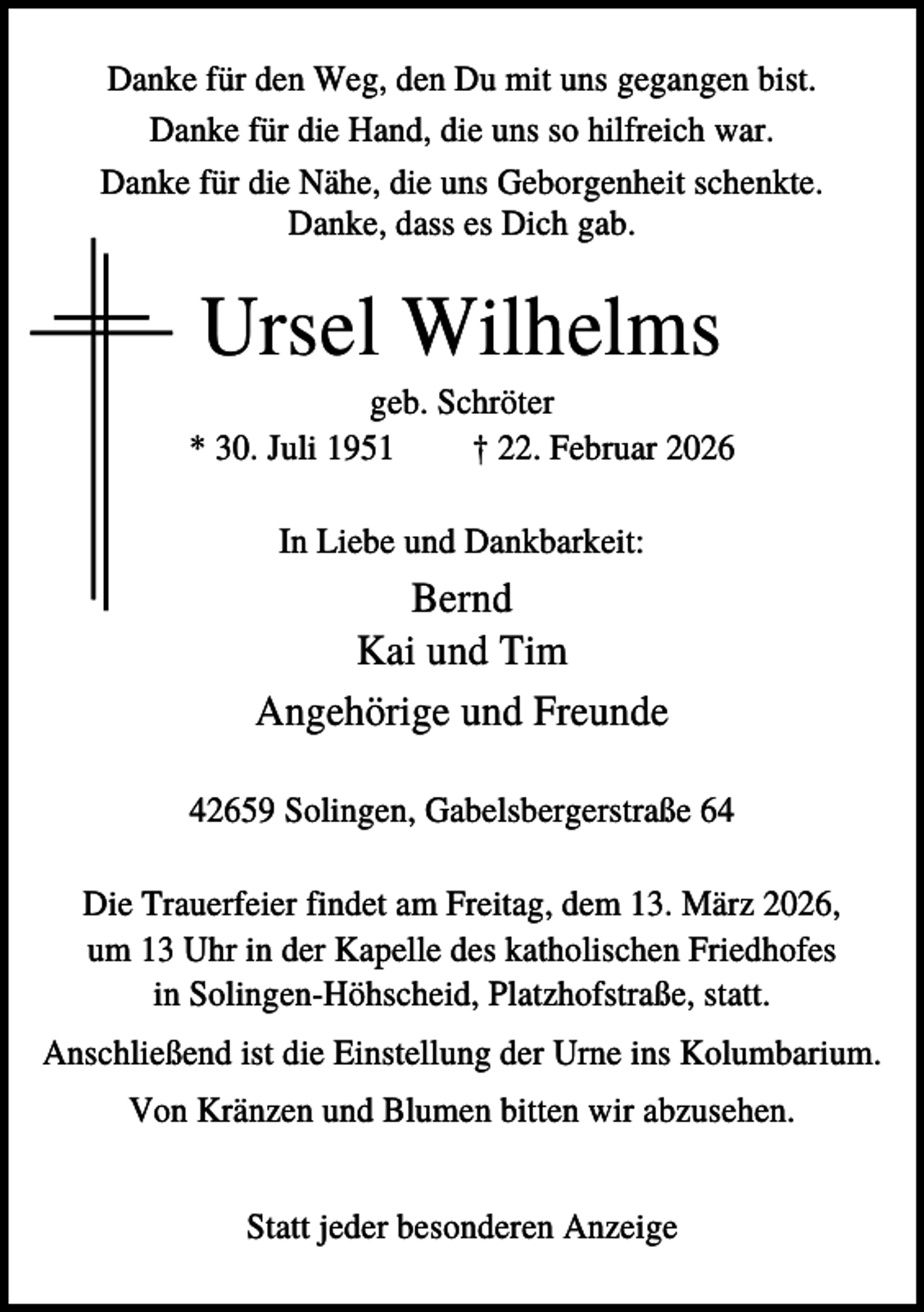 <p>Danke für den Weg, den Du mit uns gegangen bist.<br />Danke für die Hand, die uns so hilfreich war.<br />Danke für die Nähe, die uns Geborgenheit schenkte.<br />Danke, dass es Dich gab.</p><p>Ursel Wilhelms<br />geb. Schröter<br />* 30. Juli 1951<br />† 22. Februar 2026<br />In Liebe und Dankbarkeit:</p><p>Bernd<br />Kai und Tim<br />Angehörige und Freunde<br />42659 Solingen, Gabelsbergerstraße 64<br />Die Trauerfeier findet am Freitag, dem 13. März 2026,<br />um 13 Uhr in der Kapelle des katholischen Friedhofes<br />in Solingen-Höhscheid, Platzhofstraße, statt.<br />Anschließend ist die Einstellung der Urne ins Kolumbarium.<br />Von Kränzen und Blumen bitten wir abzusehen.<br />Statt jeder besonderen Anzeige</p>