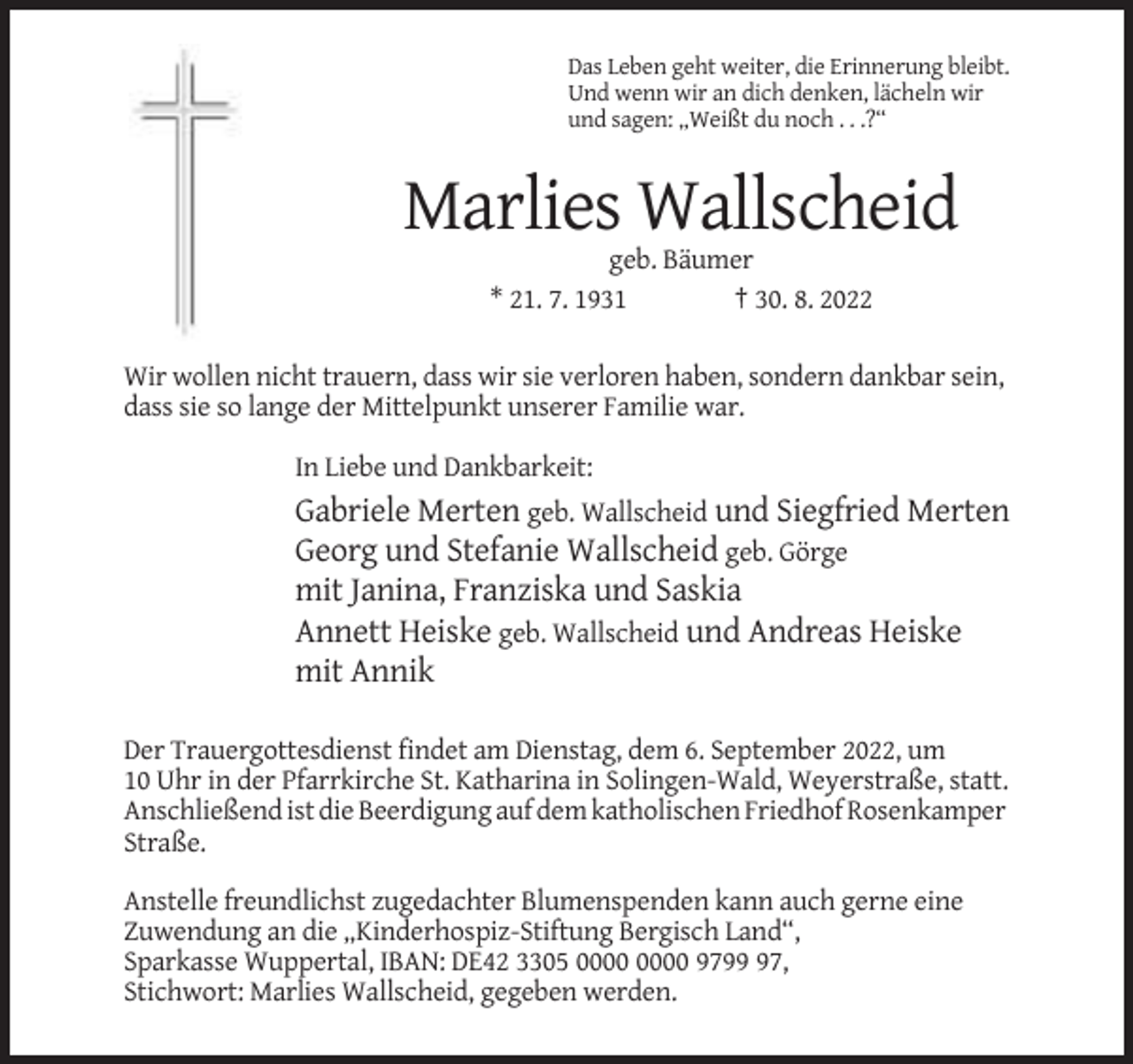 <p>Das Leben geht weiter, die Erinnerung bleibt.<br />Und wenn wir an dich denken, lächeln wir<br />und sagen: „Weißt du noch . . .?“</p><p>Marlies Wallscheid<br />geb. Bäumer<br />* 21. 7. 1931<br />† 30. 8. 2022<br />Wir wollen nicht trauern, dass wir sie verloren haben, sondern dankbar sein,<br />dass sie so lange der Mittelpunkt unserer Familie war.<br />In Liebe und Dankbarkeit:</p><p>Gabriele Merten geb. Wallscheid und Siegfried Merten<br />Georg und Stefanie Wallscheid geb. Görge<br />mit Janina, Franziska und Saskia<br />Annett Heiske geb. Wallscheid und Andreas Heiske<br />mit Annik<br />Der Trauergottesdienst findet am Dienstag, dem 6. September 2022, um<br />10 Uhr in der Pfarrkirche St. Katharina in Solingen-Wald, Weyerstraße, statt.<br />Anschließend ist die Beerdigung auf dem katholischen Friedhof Rosenkamper<br />Straße.<br />Anstelle freundlichst zugedachter Blumenspenden kann auch gerne eine<br />Zuwendung an die „Kinderhospiz-Stiftung Bergisch Land“,<br />Sparkasse Wuppertal, IBAN: DE42 3305 9797,<br />Stichwort: Marlies Wallscheid, gegeben werden.</p>