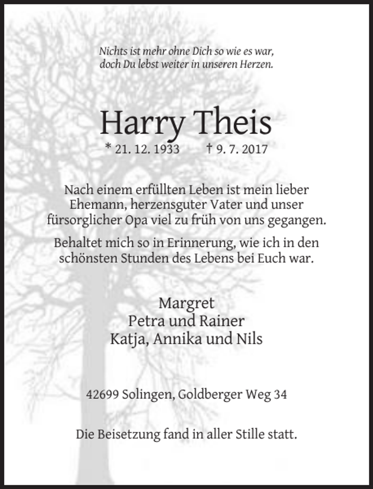 <p>Nichts ist mehr ohne Dich so wie es war,<br />doch Du lebst weiter in unseren Herzen.</p><p>Harry Theis<br />* 21. 12. 1933</p><p>† 9. 7. 2017</p><p>Nach einem erfüllten Leben ist mein lieber<br />Ehemann, herzensguter Vater und unser<br />fürsorglicher Opa viel zu früh von uns gegangen.<br />Behaltet mich so in Erinnerung, wie ich in den<br />schönsten Stunden des Lebens bei Euch war.</p><p>Margret<br />Petra und Rainer<br />Katja, Annika und Nils</p><p>42699 Solingen, Goldberger Weg 34<br />Die Beisetzung fand in aller Stille statt.</p>