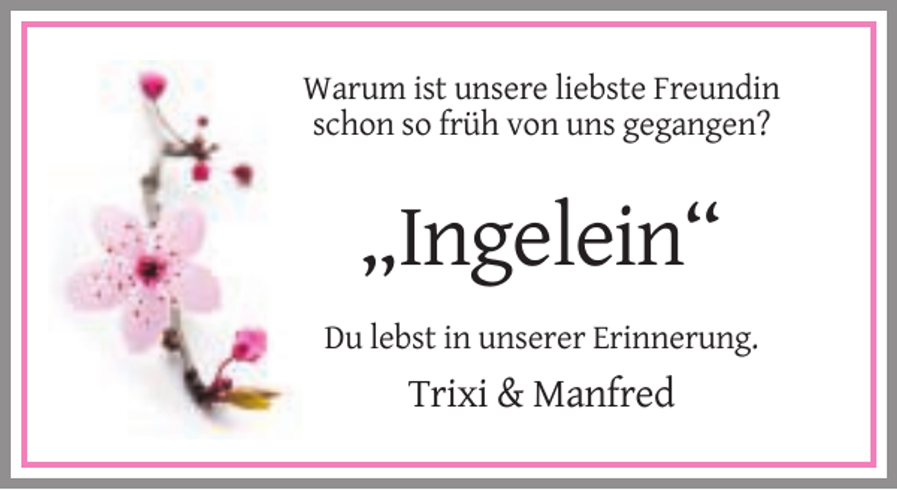 <p>Warum ist unsere liebste Freundin<br />schon so früh von uns gegangen?</p><p>„Ingelein“<br />Du lebst in unserer Erinnerung.</p><p>Trixi &amp; Manfred</p>