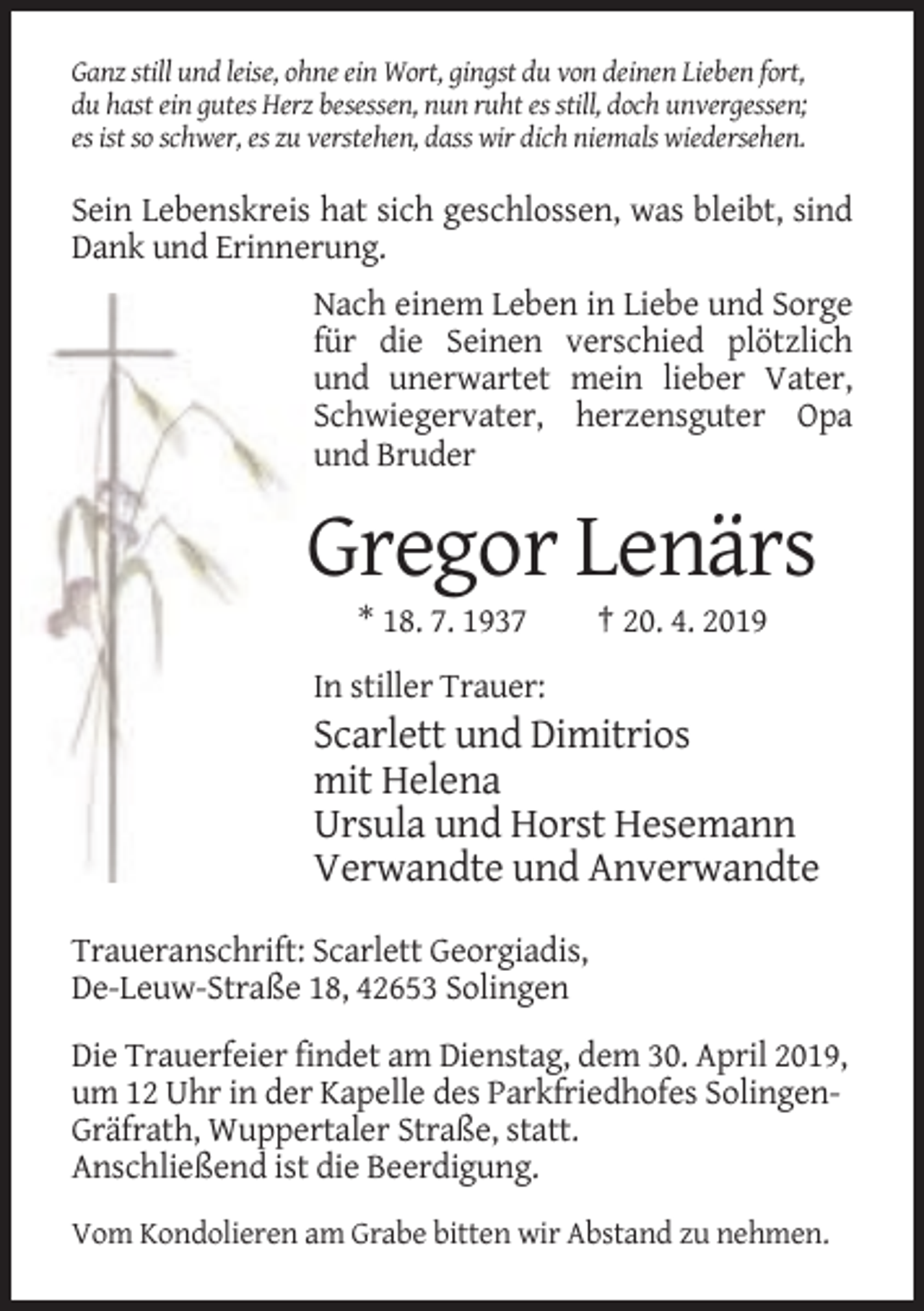 <p>Ganz still und leise, ohne ein Wort, gingst du von deinen Lieben fort,<br />du hast ein gutes Herz besessen, nun ruht es still, doch unvergessen;<br />es ist so schwer, es zu verstehen, dass wir dich niemals wiedersehen.</p><p>Sein Lebenskreis hat sich geschlossen, was bleibt, sind<br />Dank und Erinnerung.<br />Nach einem Leben in Liebe und Sorge<br />für die Seinen verschied plötzlich<br />und unerwartet mein lieber Vater,<br />Schwiegervater, herzensguter Opa<br />und Bruder</p><p>Gregor Lenärs<br />* 18. 7. 1937</p><p>† 20. 4. 2019</p><p>In stiller Trauer:</p><p>Scarlett und Dimitrios<br />mit Helena<br />Ursula und Horst Hesemann<br />Verwandte und Anverwandte<br />Traueranschrift: Scarlett Georgiadis,<br />De-Leuw-Straße 18, 42653 Solingen<br />Die Trauerfeier findet am Dienstag, dem 30. April 2019,<br />um 12 Uhr in der Kapelle des Parkfriedhofes SolingenGräfrath, Wuppertaler Straße, statt.<br />Anschließend ist die Beerdigung.<br />Vom Kondolieren am Grabe bitten wir Abstand zu nehmen.</p>